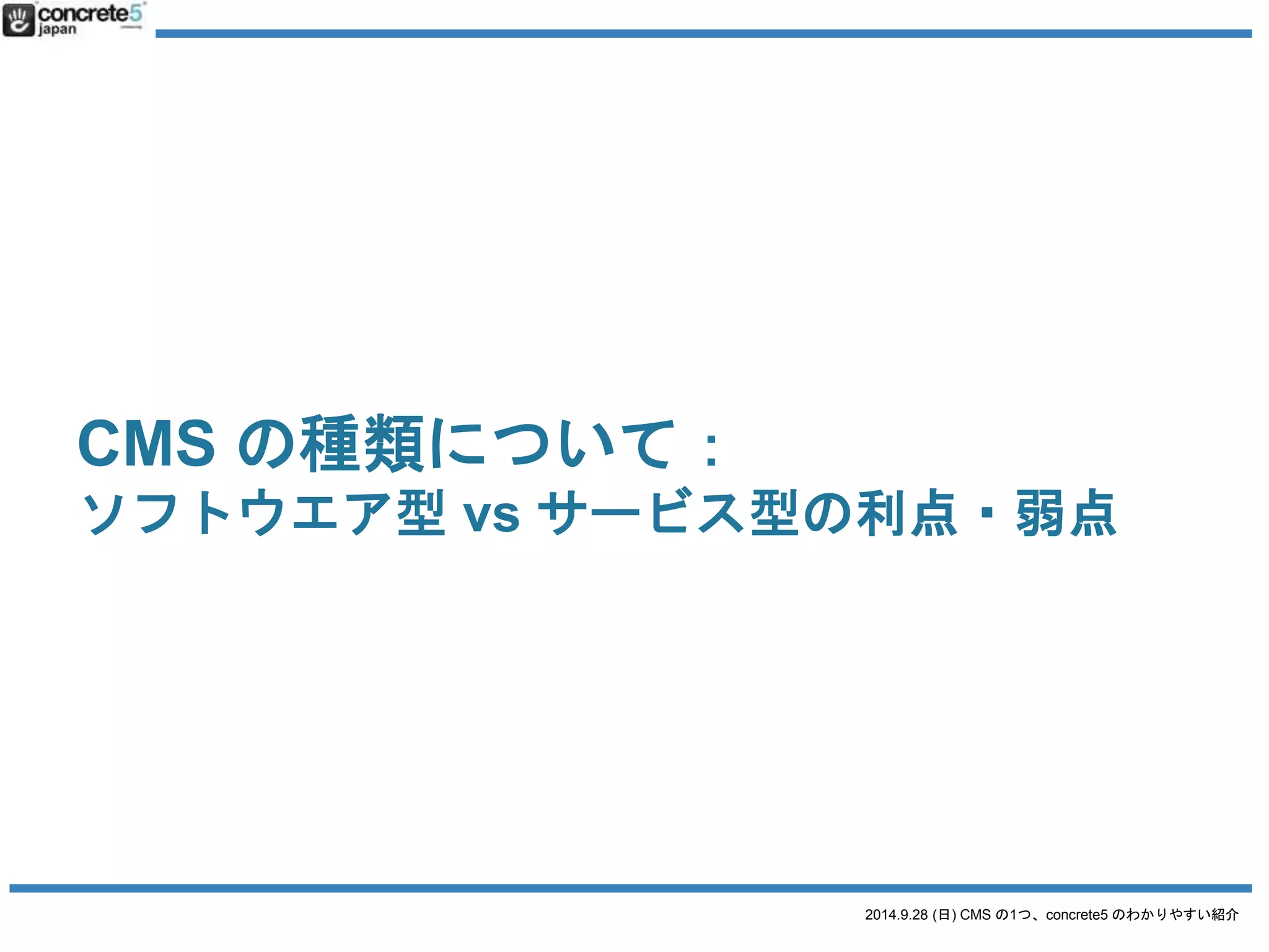 CMS の種類について： 
その1：ソフトウエア型vs サービス型 
2014.9.28 (日) CMS の1つ、concrete5 のわかりやすい紹介 
ソフトウエア型の利点 
自分でコントロールしやすい（自由） 
無料ソフトも多い 
自分（管理者）の個人情報が流出しにくい（プライバシ 
ー） 
ソフトウエア型の弱点 
サーバー(FTP等) の知識がいる 
管理をしなければいけない 
 