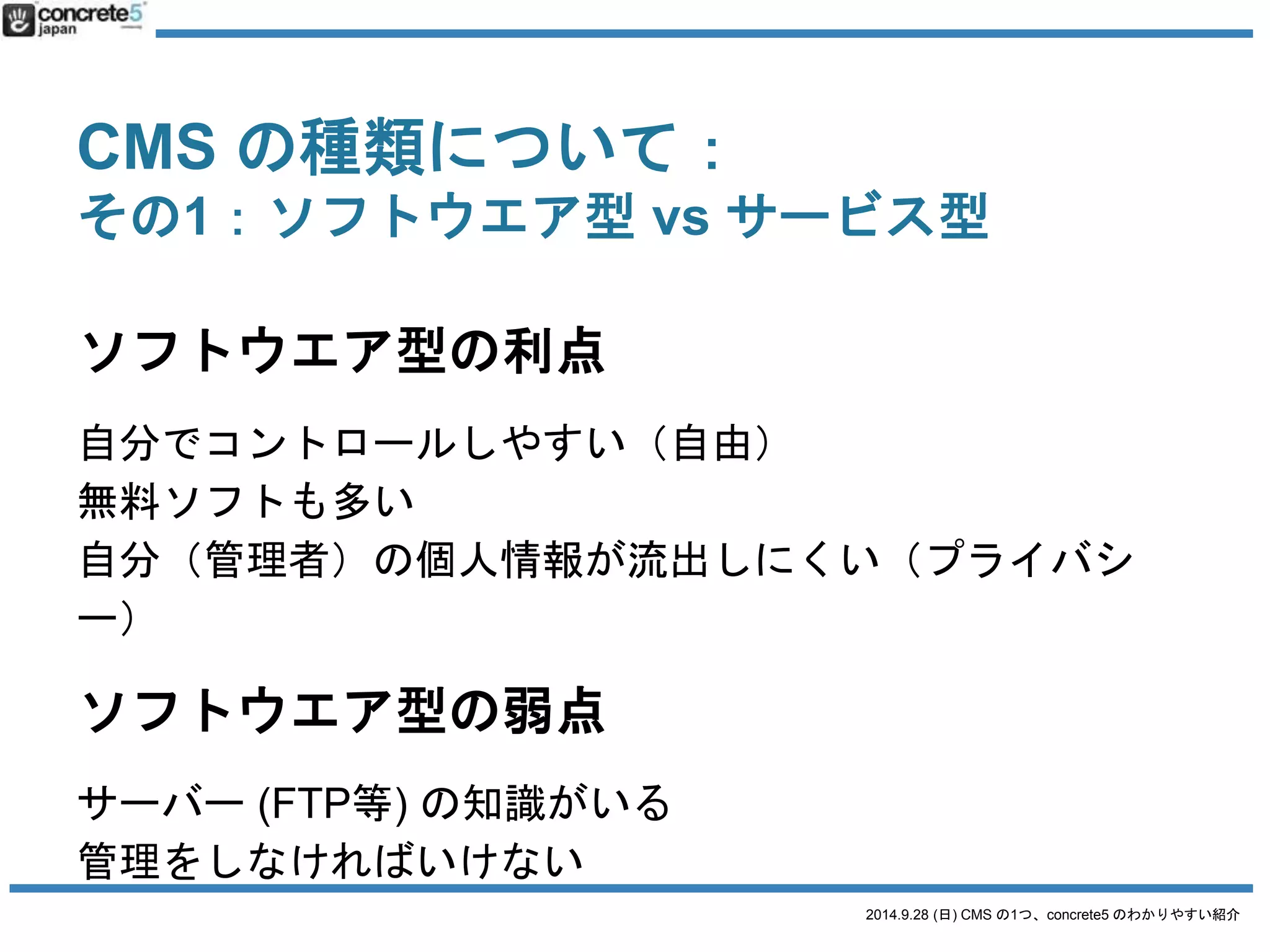 CMS の種類について： 
その1：ソフトウエア型vs サービス型 
サービス型の利点 
インストールする手間がかからない 
サーバー(FTP等) の知識が要らない場合が多い 
無料サービスもおおい 
サービス型の弱点 
サービスが終了すると使えなくなる 
無料の場合、広告表示される 
無料でも有料でもユーザー(管理者)データが収集される 
（プライバシーの懸念） 
2014.9.28 (日) CMS の1つ、concrete5 のわかりやすい紹介 
 