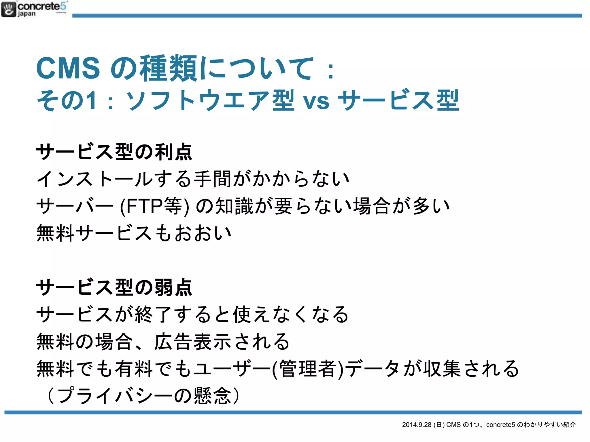 CMS の種類について： 
その1：ソフトウエア型vs サービス型 
ソフトウエア型= 一軒家 
（掃除、修理など自分で面倒みなければいけない） 
2014.9.28 (日) CMS の1つ、concrete5 のわかりやすい紹介 
サービス型= ホテル 
（掃除、食事はスタッフがしてくれる） 
 