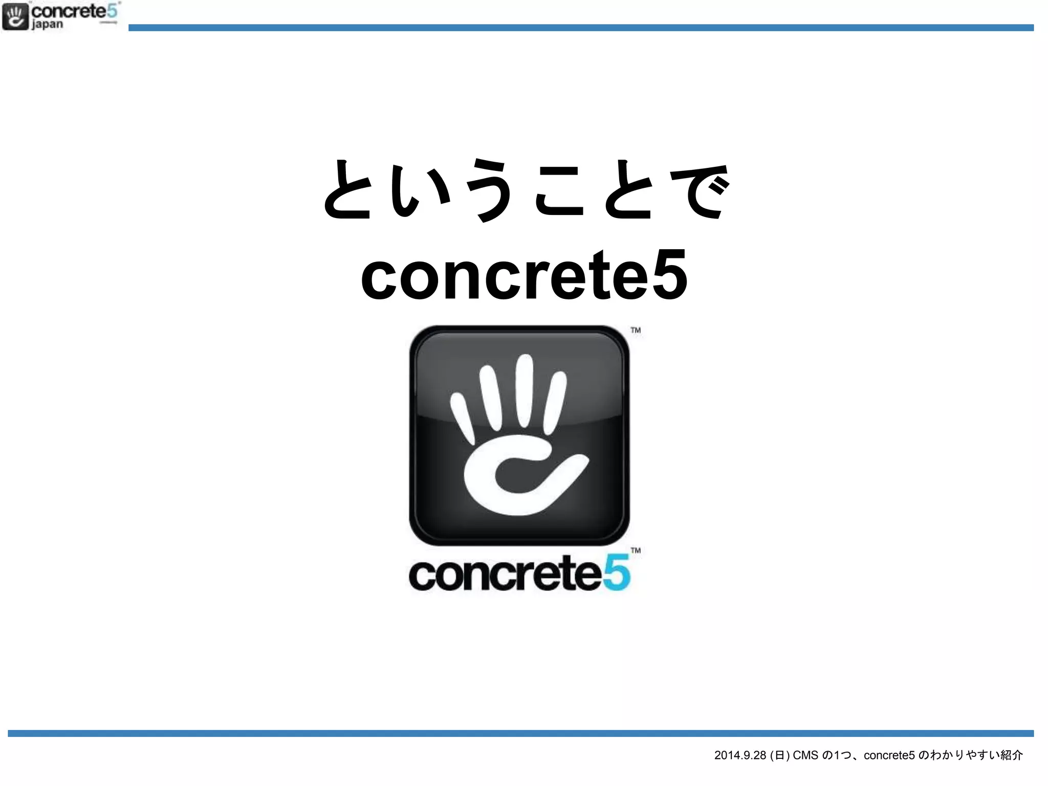 2014.9.28 (日) CMS の1つ、concrete5 のわかりやすい紹介 
concrete5 とは 
● 2003 年にアメリカ・ポートランドで、 
Franz Maruna とAndrew Embler が 
広告代理店の要請を受けて作成 
● 短期間で数十名の更新者がいるサイトを構 
築しなければいけなかった 
● concrete5 が生まれる 
 