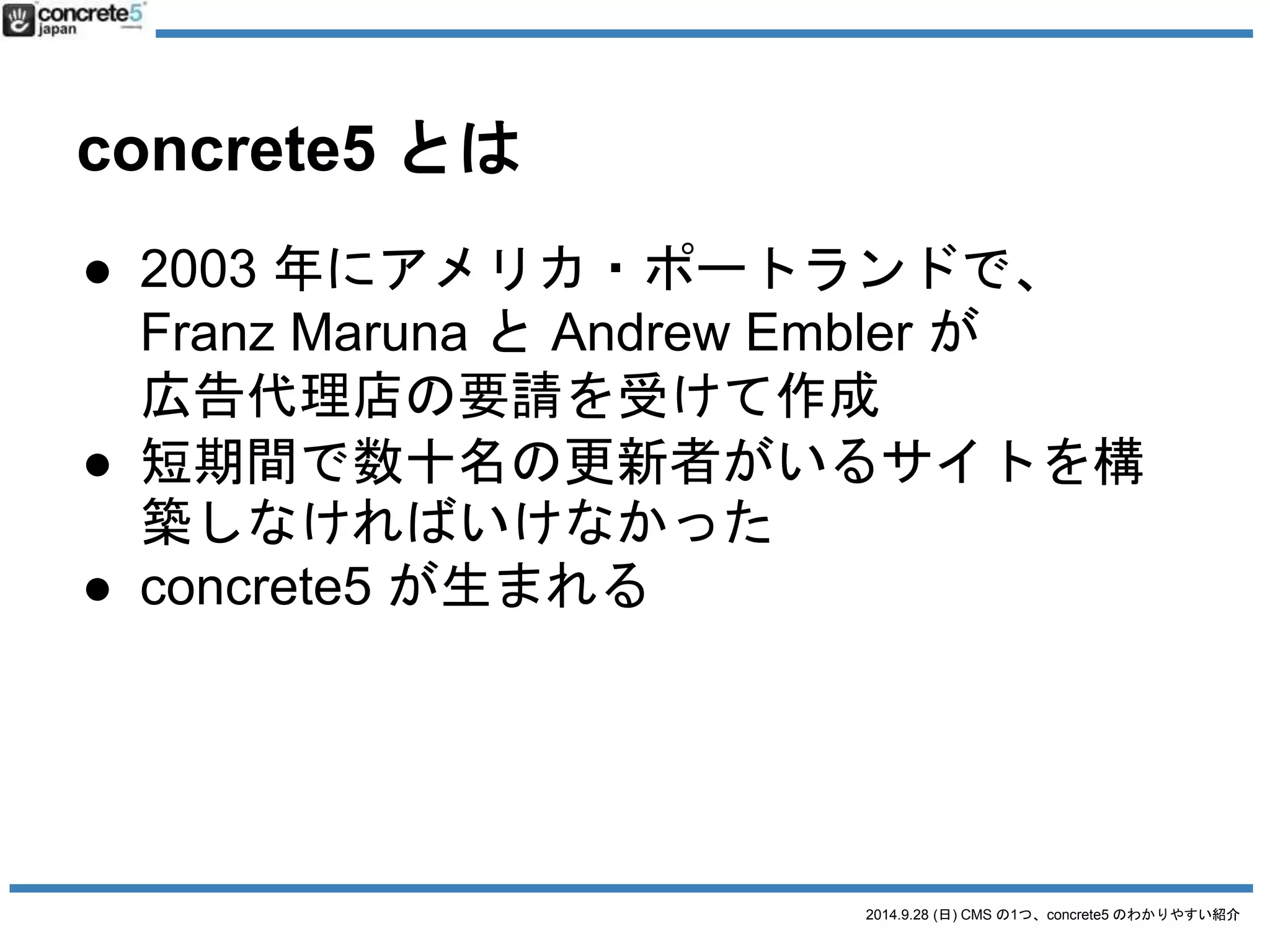 2014.9.28 (日) CMS の1つ、concrete5 のわかりやすい紹介 
concrete5 とは 
● 2003 年にアメリカ・ポートランドで、 
Franz Maruna とAndrew Embler が 
広告代理店の要請を受けて作成 
● 短期間で数十名の更新者がいるサイトを構 
築しなければいけなかった 
● concrete5 が生まれる 
 