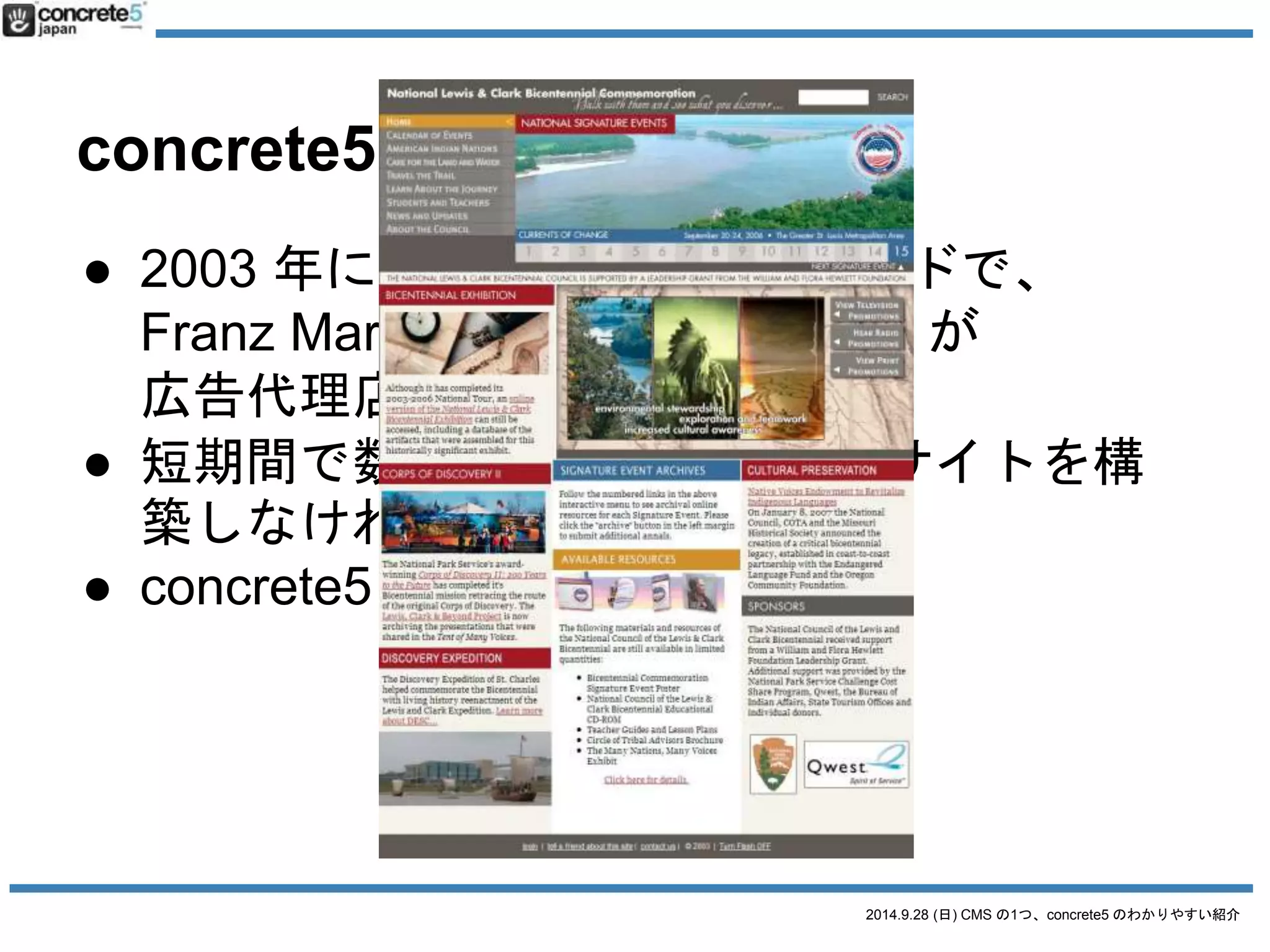 更新しやすく 
秒間1万PVでも耐える 
大規模サイト向けCMSとしてスタート 
2014.9.28 (日) CMS の1つ、concrete5 のわかりやすい紹介 
concrete5 とは 
● 2003 年にアメリカ・ポートランドで、 
Franz Maruna とAndrew Embler が 
広告代理店の要請を受けて作成 
● 短期間で数十名の更新者がいるサイトを構 
築しなければいけなかった 
● concrete5 が生まれる 
 