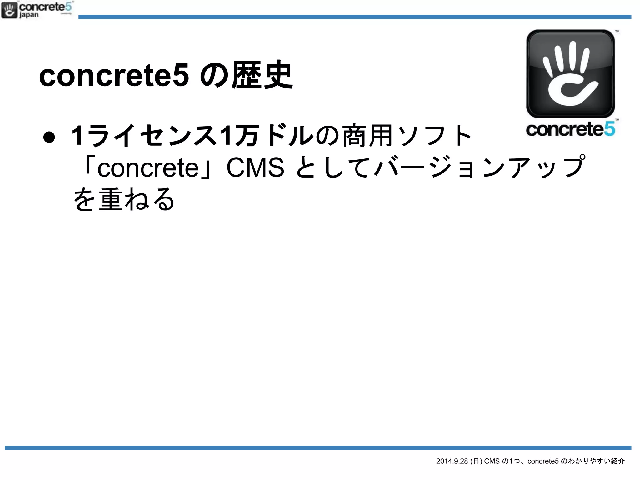 2014.9.28 (日) CMS の1つ、concrete5 のわかりやすい紹介 
concrete5 の歴史 
● 1ライセンス1万ドルの商用ソフト 
「concrete」CMS としてバージョンアップ 
を重ねる 
● 2008年にオープンソース化 
バージョン「5」で大成したという意味で。 
「5」は製品名の一部に。 
 