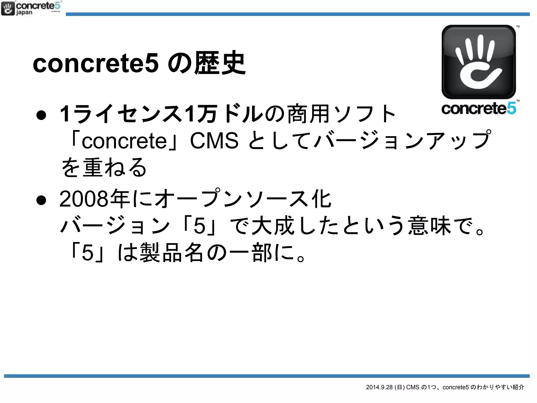 2014.9.28 (日) CMS の1つ、concrete5 のわかりやすい紹介 
concrete5 の歴史 
● 1ライセンス1万ドルの商用ソフト 
「concrete」CMS としてバージョンアップ 
を重ねる 
● 2008年にオープンソース化 
バージョン「5」で大成したという意味で。 
「5」は製品名の一部に。 
o 「concrete6」になることはありません 
 