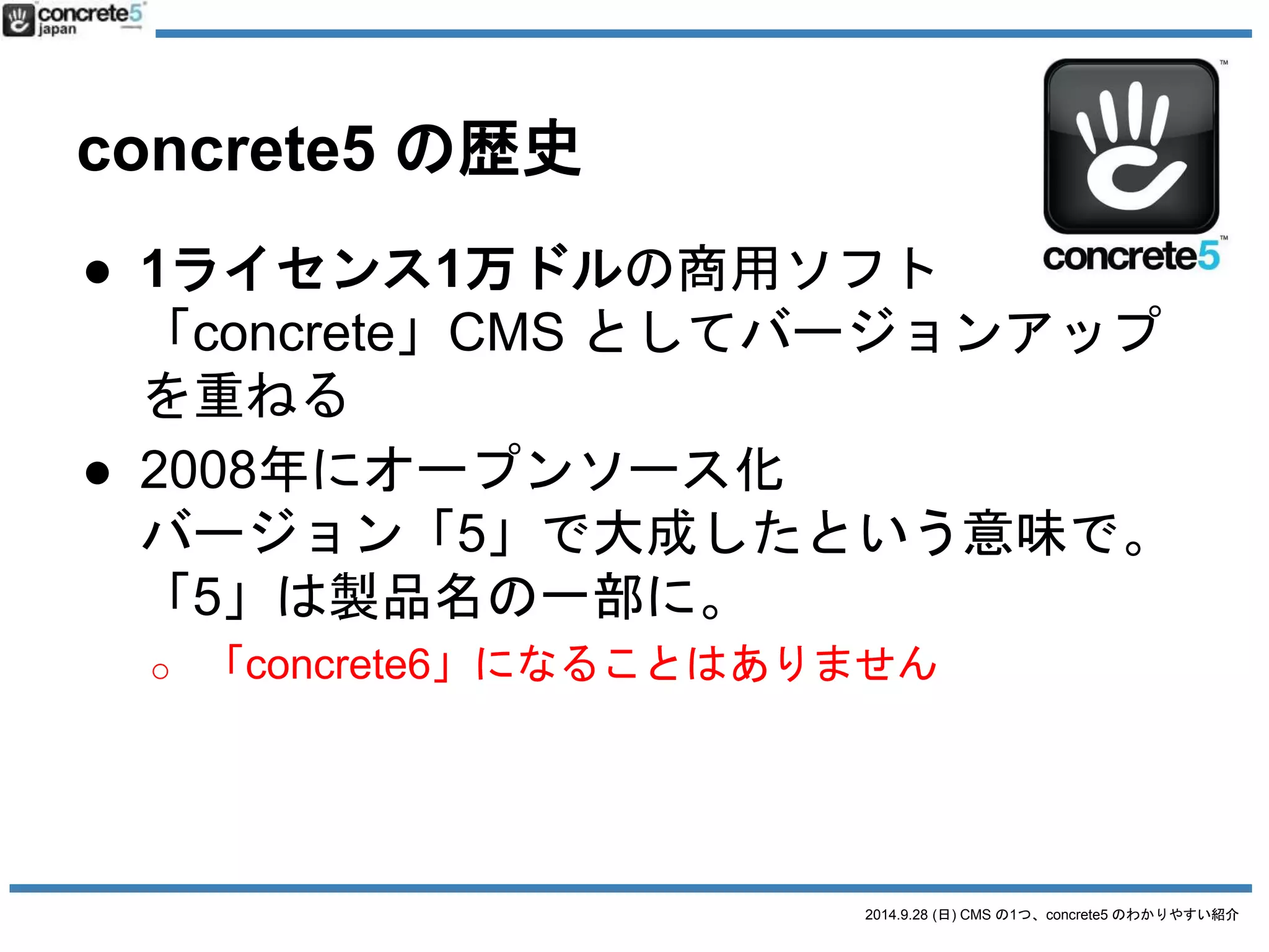 2014.9.28 (日) CMS の1つ、concrete5 のわかりやすい紹介 
concrete5 の歴史 
● 1ライセンス1万ドルの商用ソフト 
「concrete」CMS としてバージョンアップ 
を重ねる 
● 2008年にオープンソース化 
バージョン「5」で大成したという意味で。 
「5」は製品名の一部に。 
o 「concrete6」になることはありません 
● 2009年2月に日本語チーム(1人)発足 
 