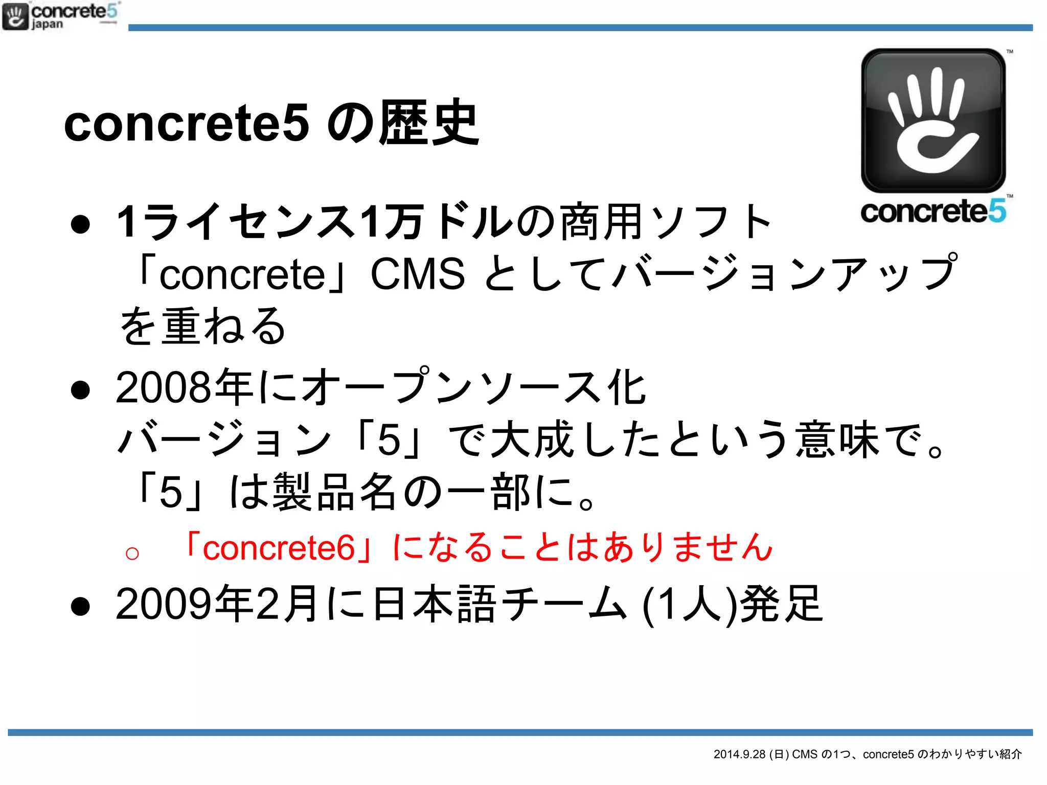 2014.9.28 (日) CMS の1つ、concrete5 のわかりやすい紹介 
concrete5 の歴史 
● 1ライセンス1万ドルの商用ソフト 
「concrete」CMS としてバージョンアップ 
を重ねる 
● 2008年にオープンソース化 
バージョン「5」で大成したという意味で。 
「5」は製品名の一部に。 
o 「concrete6」になることはありません 
● 2009年2月に日本語チーム(1人)発足 
 