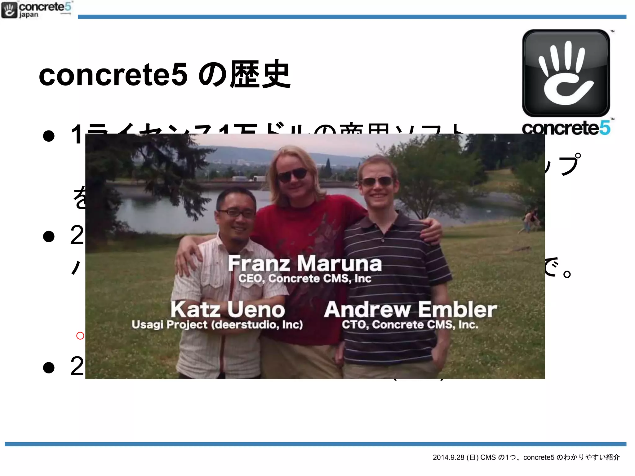 2014.9.28 (日) CMS の1つ、concrete5 のわかりやすい紹介 
concrete5 の特徴 
● コンテンツの最小単位はブロック 
o テキスト、画像、ナビゲーション 
● ブロックをエリアに積み重ね 
o 幅が広いエリア、幅が狭いエリア等 
● エリアでページを構成 
o ページ属性機能も 
● エンタープライズCMSとしての標準機能 
o フォーム 
o 権限・承認 
o 会員機能 
 