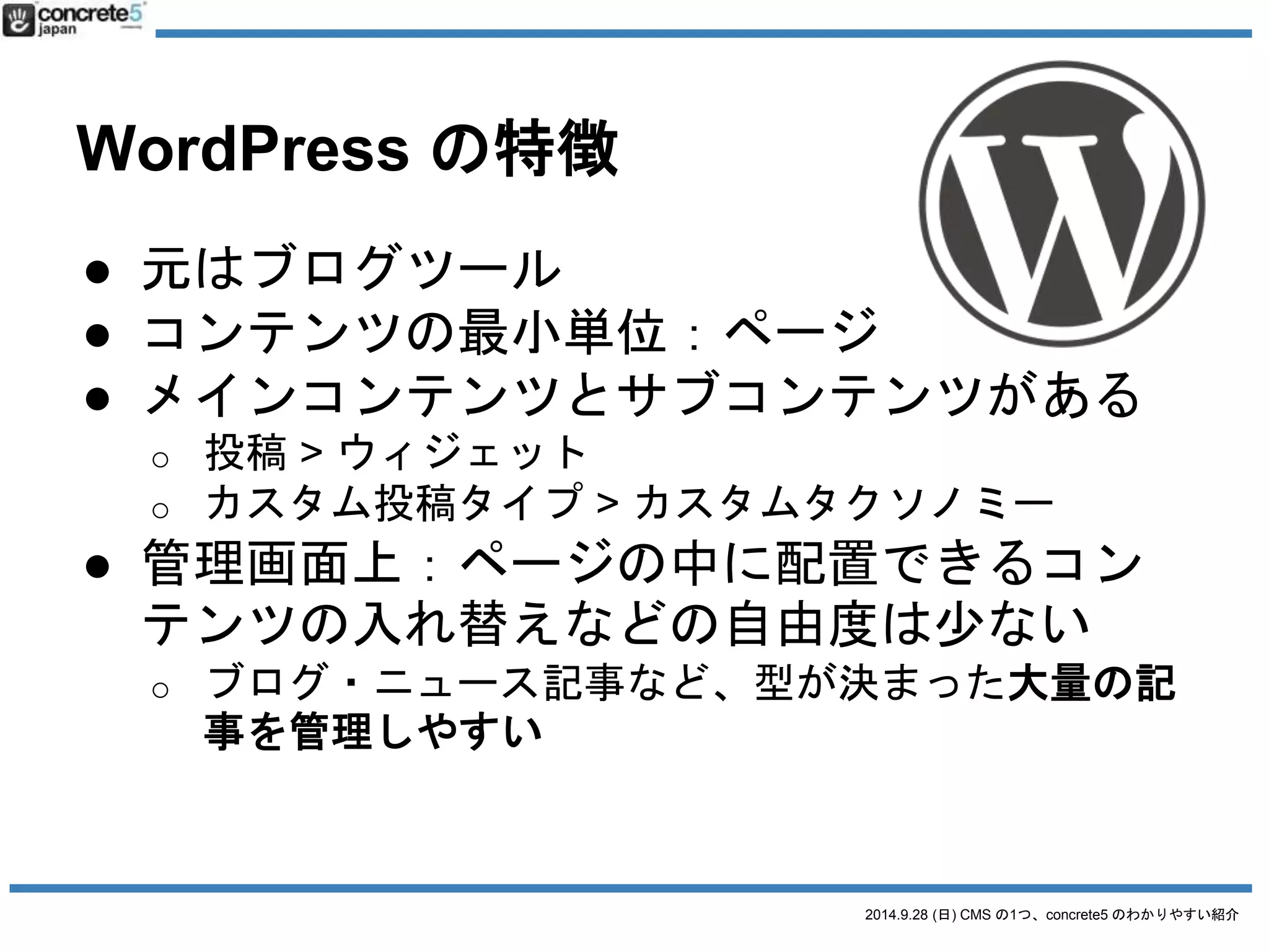 2014.9.28 (日) CMS の1つ、concrete5 のわかりやすい紹介 
CMS 比較 
起源大規模サイトブログ 
最小単位ブロックページ 
サイト構成ページタイプカテゴリー・カスタム投稿タイプ 
固定ページ 
ページ管理サイトマップカテゴリー・投稿タイプ等 
ページ構成エリア-> ブロック投稿とウィジェット 
ブロックを自由に配置1投稿と限定か要カスタマイズ 
記事の管理ページ毎とにコンテンツ1ページ= 1コンテンツでシンプル 
を分けることが出来る 
大量記事の移行難しいMovableType 等、移行が簡単 
テーマ作成PHPコードを少し使うPHP専用コードを覚える 
PHPの基本知識が必要初〜中級者の知識が必要 
 