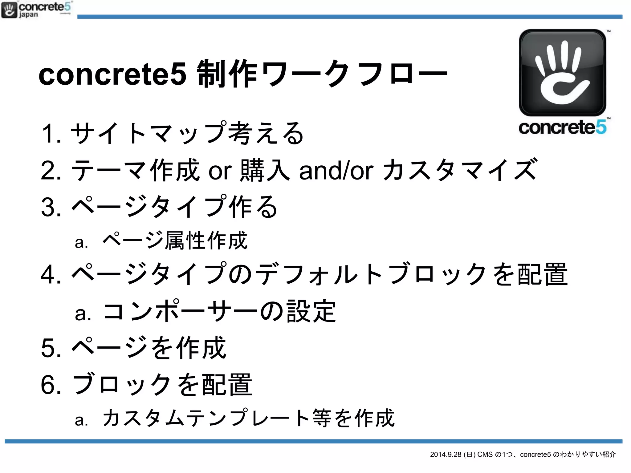 ワークフロー比較 
企画サイトマップサイトマップ 
テーマテーマ作成or ダウンロードか購入or DLか購入してカスタマイズ 
構築ページタイプ作成カテゴリ/c投稿タイプ作成 
function.php 設定or プラグイン 
デフォルトブロック設置function.php 設定or プラグイン 
カスタムテンプレート作成function.php 設定or プラグイン 
コンテンツページ作成ページ作成 
2014.9.28 (日) CMS の1つ、concrete5 のわかりやすい紹介 
公開公開公開 
運営[省略] [省略] 
 