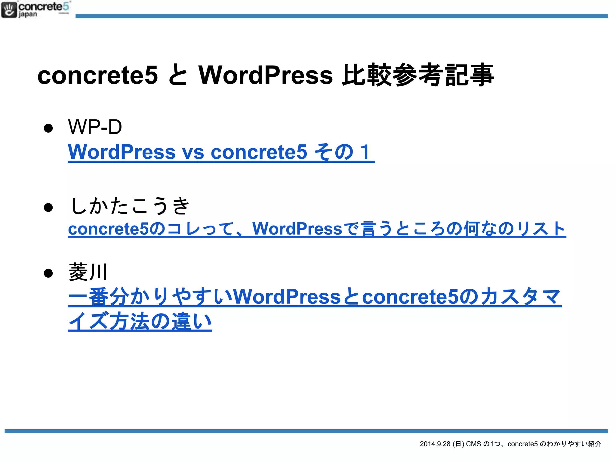 concrete5 とWordPress 比較参考記事 
2014.9.28 (日) CMS の1つ、concrete5 のわかりやすい紹介 
● WP-D 
WordPress vs concrete5 その１ 
● しかたこうき 
concrete5のコレって、WordPressで言うところの何なのリスト 
● 菱川 
一番分かりやすいWordPressとconcrete5のカスタマ 
イズ方法の違い 
 