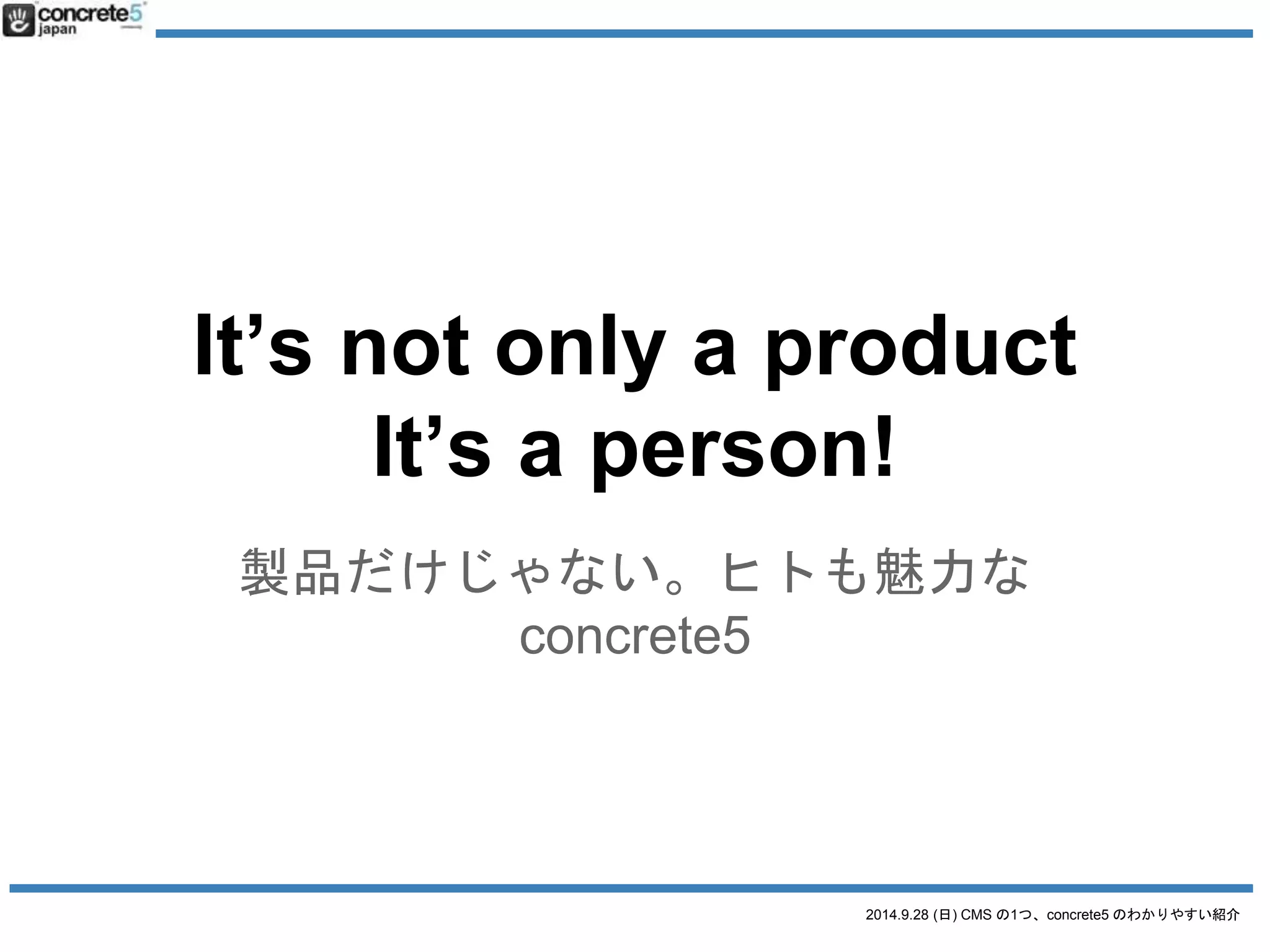 It’s not only a product 
It’s a person! 
製品だけじゃない。ヒトも魅力な 
2014.9.28 (日) CMS の1つ、concrete5 のわかりやすい紹介 
concrete5 
 