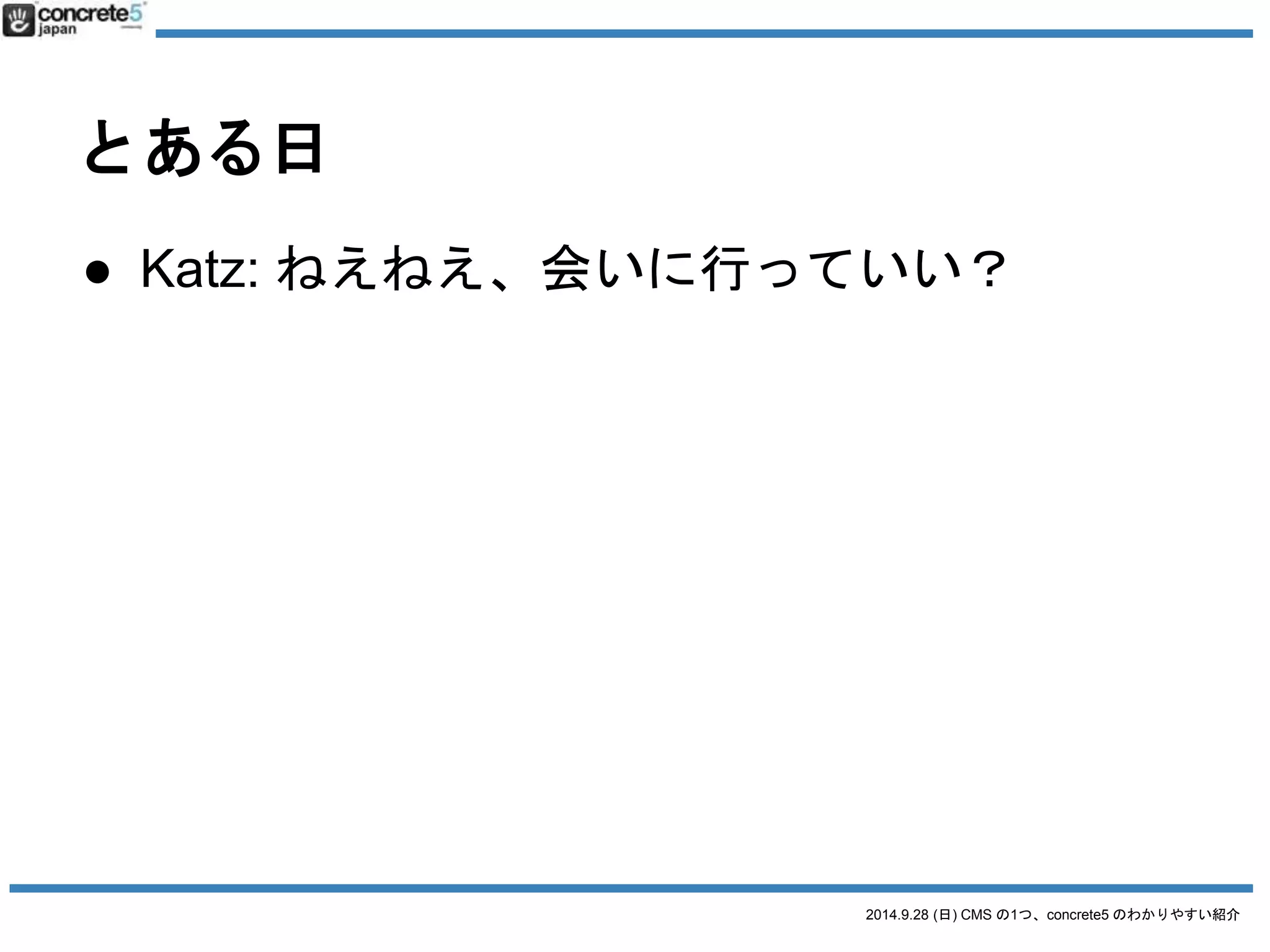 2014.9.28 (日) CMS の1つ、concrete5 のわかりやすい紹介 
とある日 
● Katz: ねえねえ、会いに行っていい？ 
 