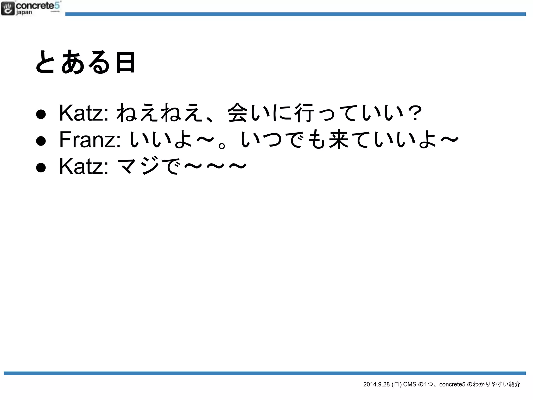 2014.9.28 (日) CMS の1つ、concrete5 のわかりやすい紹介 
とある日 
● Katz: ねえねえ、会いに行っていい？ 
● Franz: いいよ〜。いつでも来ていいよ〜 
● Katz: マジで〜〜〜 
 