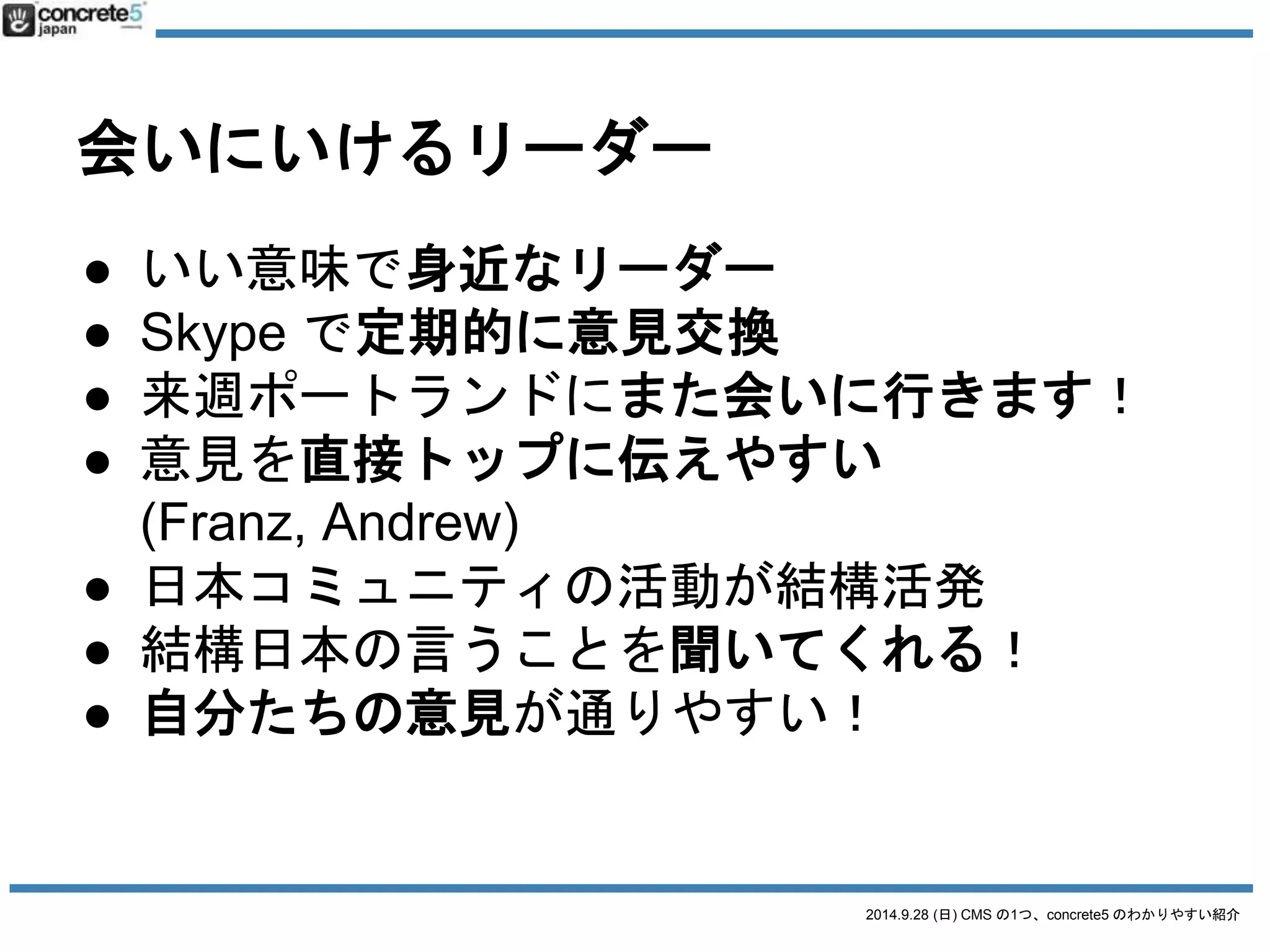 2014.9.28 (日) CMS の1つ、concrete5 のわかりやすい紹介 
会いにいけるリーダー 
● いい意味で身近なリーダー 
● Skype で定期的に意見交換 
● 来週ポートランドにまた会いに行きます！ 
● 意見を直接トップに伝えやすい 
(Franz, Andrew) 
● 日本コミュニティの活動が結構活発 
● 結構日本の言うことを聞いてくれる！ 
● 自分たちの意見が通りやすい！ 
 
