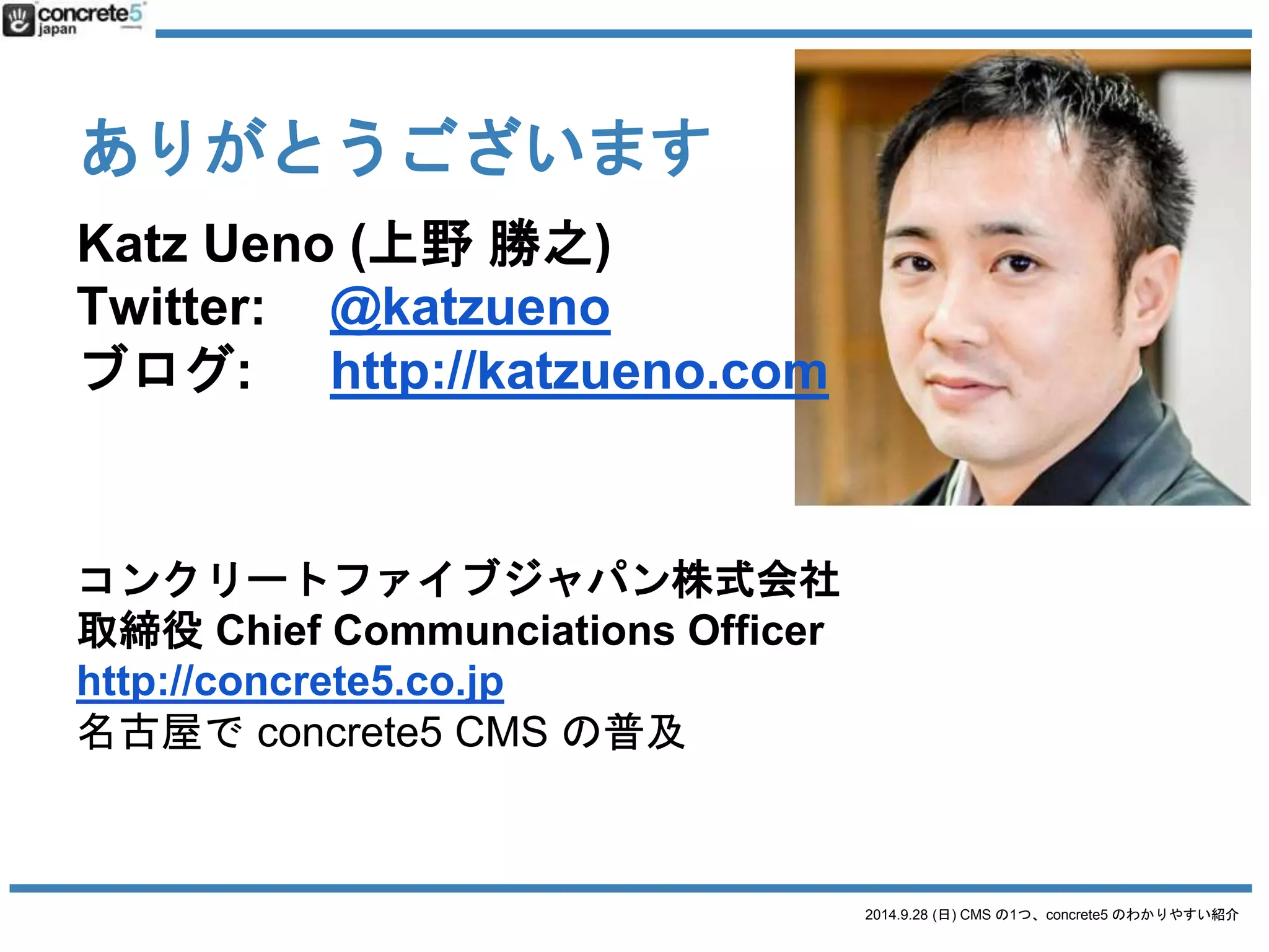 2014.9.28 (日) CMS の1つ、concrete5 のわかりやすい紹介 
ありがとうございます 
Katz Ueno (上野勝之) 
Twitter: @katzueno 
ブログ: http://katzueno.com 
コンクリートファイブジャパン株式会社 
取締役Chief Communciations Officer 
http://concrete5.co.jp 
名古屋でconcrete5 CMS の普及 

