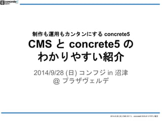 制作も運用もカンタンにするconcrete5 
CMS とconcrete5 の 
わかりやすい紹介 
2014/9/28 (日) コンフジin 沼津 
2014.9.28 (日) CMS の1つ、concrete5 のわかりやすい紹介 
@ プラザヴェルデ 
 