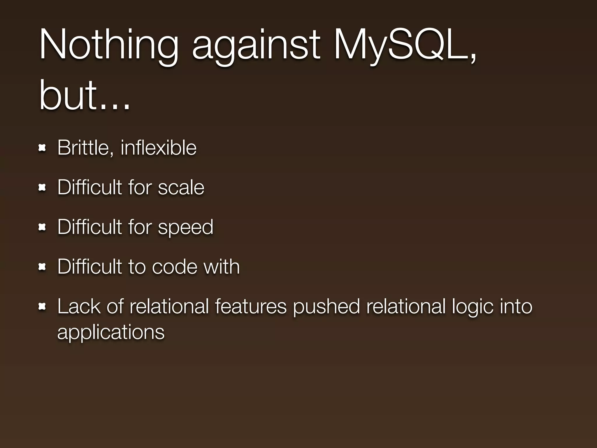 Nothing against MySQL,
but...
Brittle, inﬂexible
Difﬁcult for scale
Difﬁcult for speed
Difﬁcult to code with
Lack of relational features pushed relational logic into
applications
 