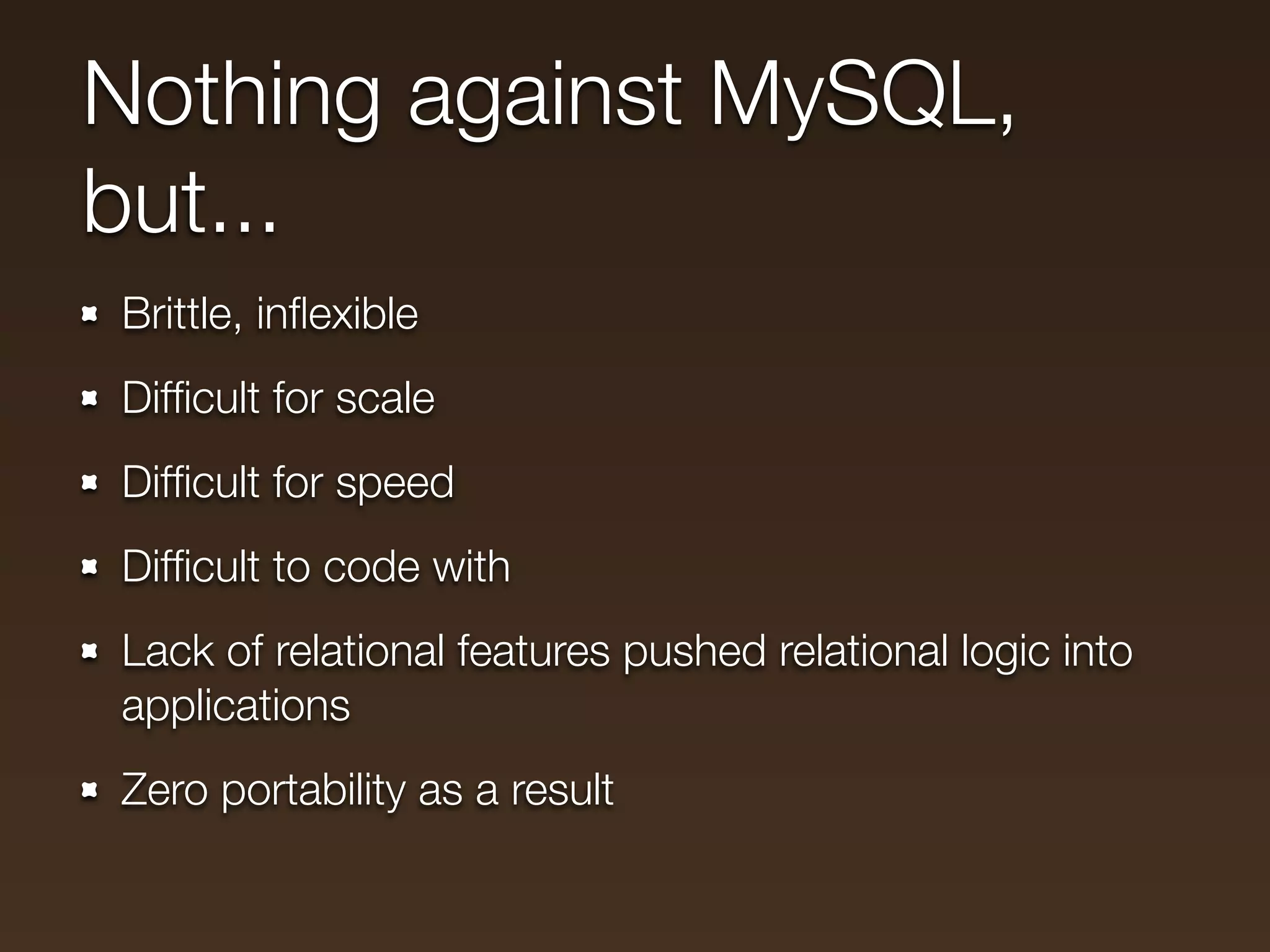 Nothing against MySQL,
but...
Brittle, inﬂexible
Difﬁcult for scale
Difﬁcult for speed
Difﬁcult to code with
Lack of relational features pushed relational logic into
applications
Zero portability as a result
 