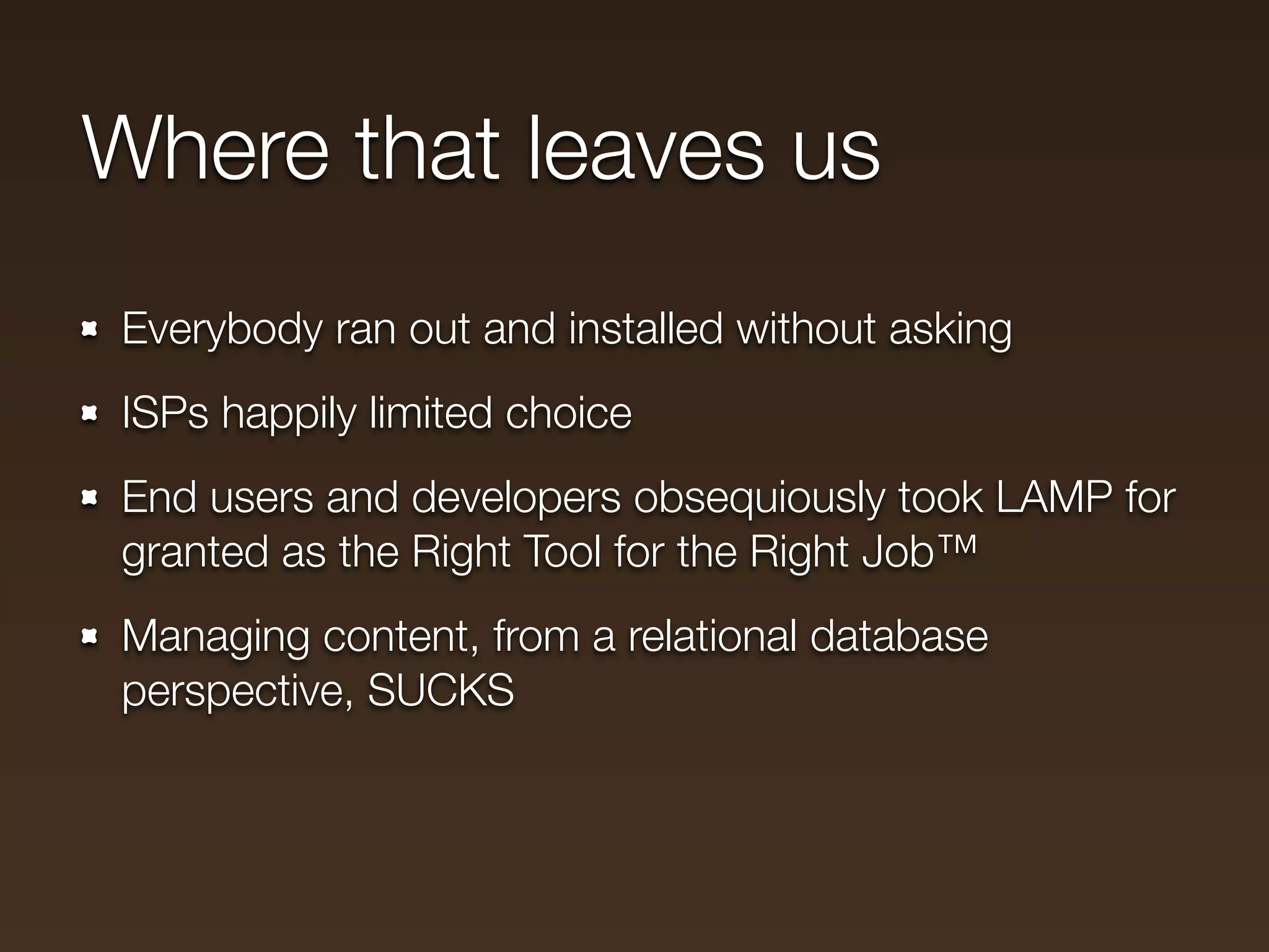 Where that leaves us
Everybody ran out and installed without asking
ISPs happily limited choice
End users and developers obsequiously took LAMP for
granted as the Right Tool for the Right Job™
Managing content, from a relational database
perspective, SUCKS
 