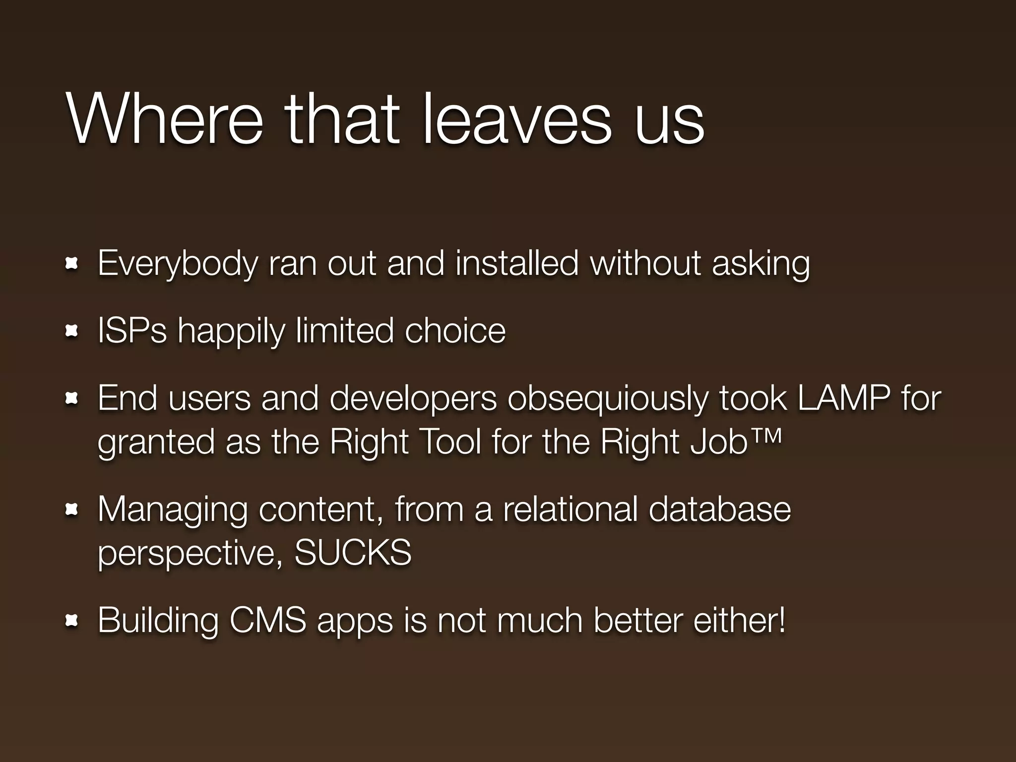 Where that leaves us
Everybody ran out and installed without asking
ISPs happily limited choice
End users and developers obsequiously took LAMP for
granted as the Right Tool for the Right Job™
Managing content, from a relational database
perspective, SUCKS
Building CMS apps is not much better either!
 