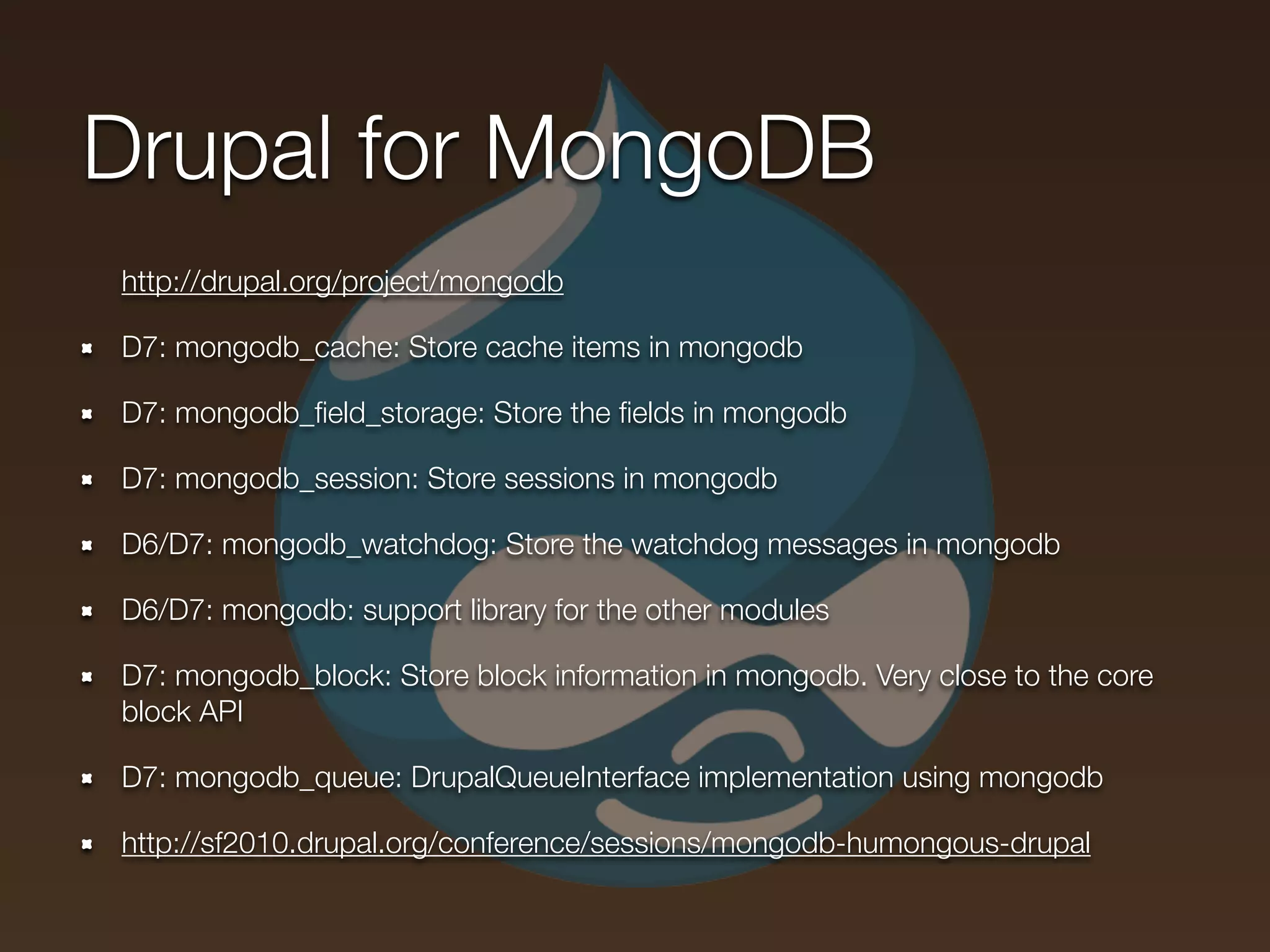 Drupal for MongoDB
http://drupal.org/project/mongodb

D7: mongodb_cache: Store cache items in mongodb

D7: mongodb_ﬁeld_storage: Store the ﬁelds in mongodb

D7: mongodb_session: Store sessions in mongodb

D6/D7: mongodb_watchdog: Store the watchdog messages in mongodb

D6/D7: mongodb: support library for the other modules

D7: mongodb_block: Store block information in mongodb. Very close to the core
block API

D7: mongodb_queue: DrupalQueueInterface implementation using mongodb

http://sf2010.drupal.org/conference/sessions/mongodb-humongous-drupal
 