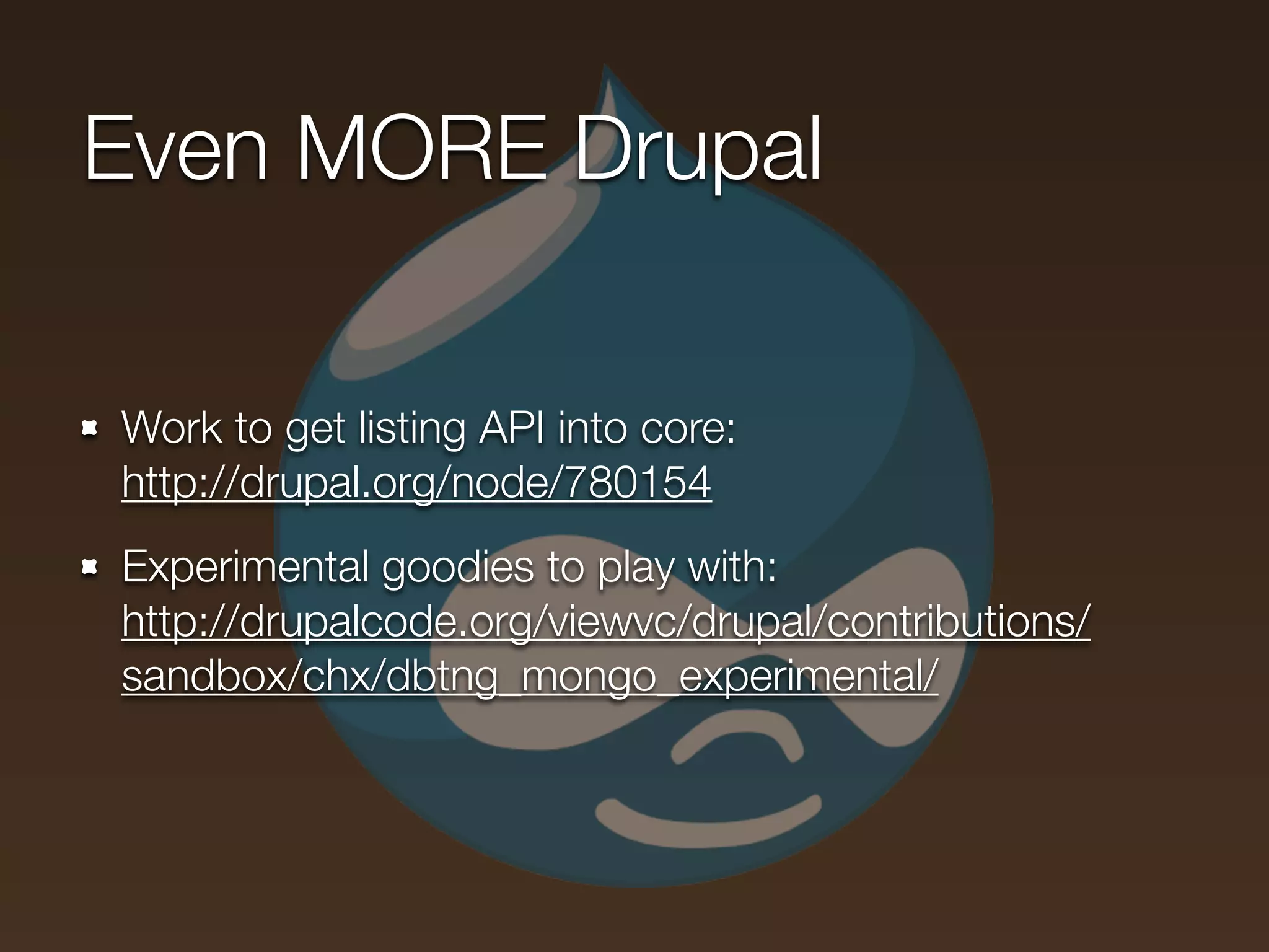 Even MORE Drupal

Work to get listing API into core:
http://drupal.org/node/780154
Experimental goodies to play with:
http://drupalcode.org/viewvc/drupal/contributions/
sandbox/chx/dbtng_mongo_experimental/
 
