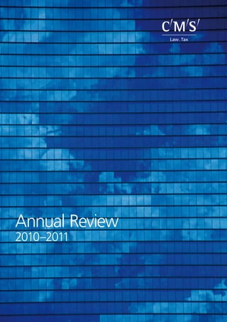 Annual Review
2010–2011
AnnualReview2010–2011CMS Legal Services EEIG is a European Economic Interest Grouping that coordinates an organisation of
independent member firms. CMS Legal Services EEIG provides no client services. Such services are solely
provided by the member firms in their respective jurisdictions. In certain circumstances, CMS is used as a brand
or business name of some or all of the member firms. CMS Legal Services EEIG and its member firms are legally
distinct and separate entities. They do not have, and nothing contained herein shall be construed to place
these entities in, the relationship of parents, subsidiaries, agents, partners or joint ventures. No member firm
has any authority (actual, apparent, implied or otherwise) to bind CMS Legal Services EEIG or any other
member firm in any manner whatsoever.
CMS member firms are: CMS Adonnino Ascoli & Cavasola Scamoni (Italy); CMS Albiñana & Suárez de Lezo,
S.L.P. (Spain); CMS Bureau Francis Lefebvre (France); CMS Cameron McKenna LLP (UK); CMS DeBacker
(Belgium); CMS Derks Star Busmann (The Netherlands); CMS von Erlach Henrici Ltd. (Switzerland); CMS Hasche
Sigle (Germany) and CMS Reich-Rohrwig Hainz Rechtsanwälte GmbH (Austria).
CMS offices and associated offices: Amsterdam, Berlin, Brussels, London, Madrid, Paris, Rome, Vienna,
Zurich, Aberdeen, Algiers, Antwerp, Beijing, Belgrade, Bratislava, Bristol, Bucharest, Budapest, Buenos Aires,
Casablanca, Cologne, Dresden, Duesseldorf, Edinburgh, Frankfurt, Hamburg, Kyiv, Leipzig, Ljubljana,
Luxembourg, Lyon, Marbella, Milan, Montevideo, Moscow, Munich, Prague, Rio de Janeiro, Sarajevo, Seville,
Shanghai, Sofia, Strasbourg, Stuttgart, Tirana, Utrecht, Warsaw and Zagreb.
www.cmslegal.com
©CMS Legal Services EEIG (June 2011)
 