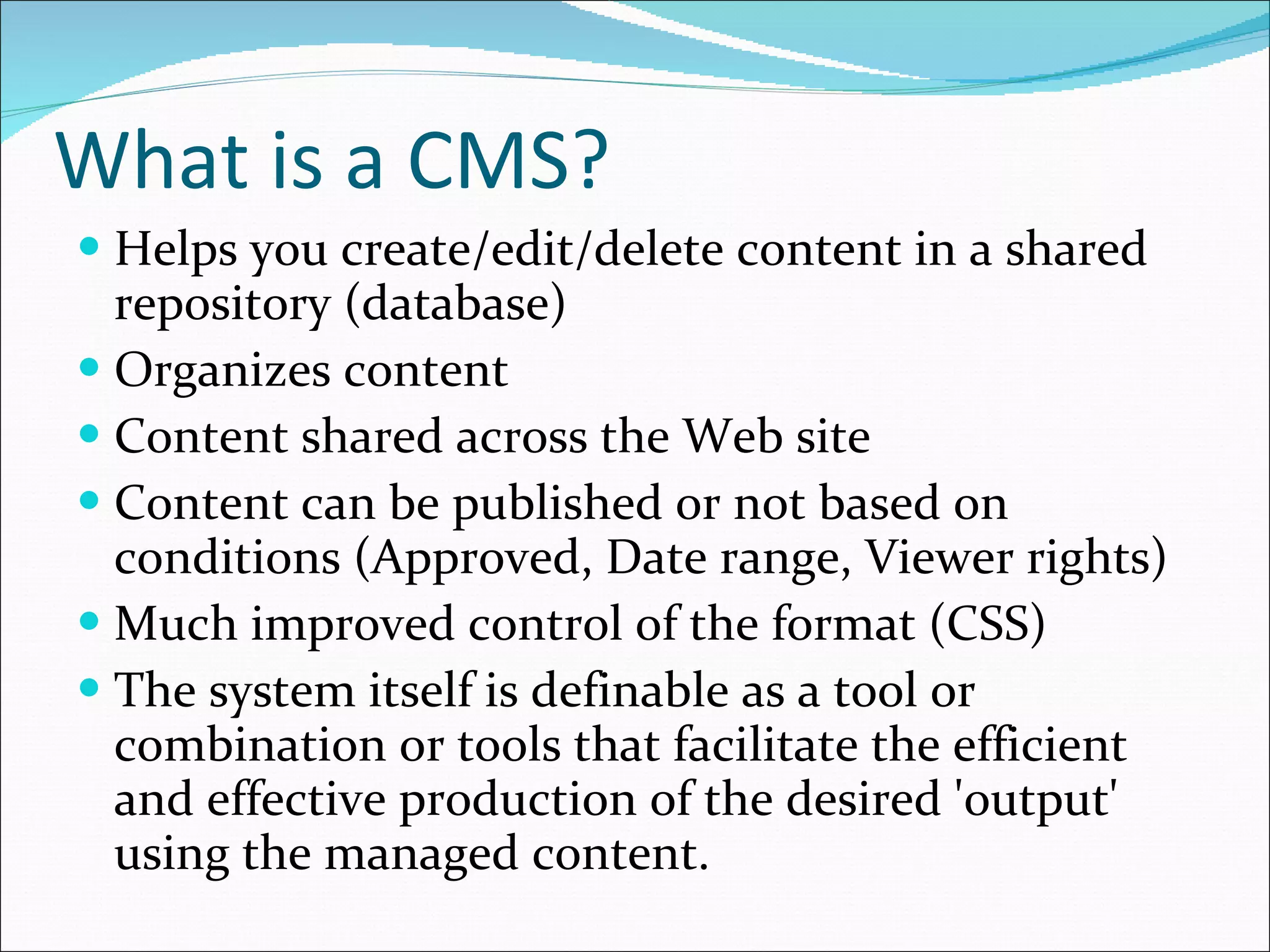 What is a CMS? Helps you create/edit/delete content in a shared repository (database) Organizes content Content shared across the Web site Content can be published or not based on conditions (Approved, Date range, Viewer rights) Much improved control of the format (CSS) The system itself is definable as a tool or combination or tools that facilitate the efficient and effective production of the desired 'output' using the managed content. 
