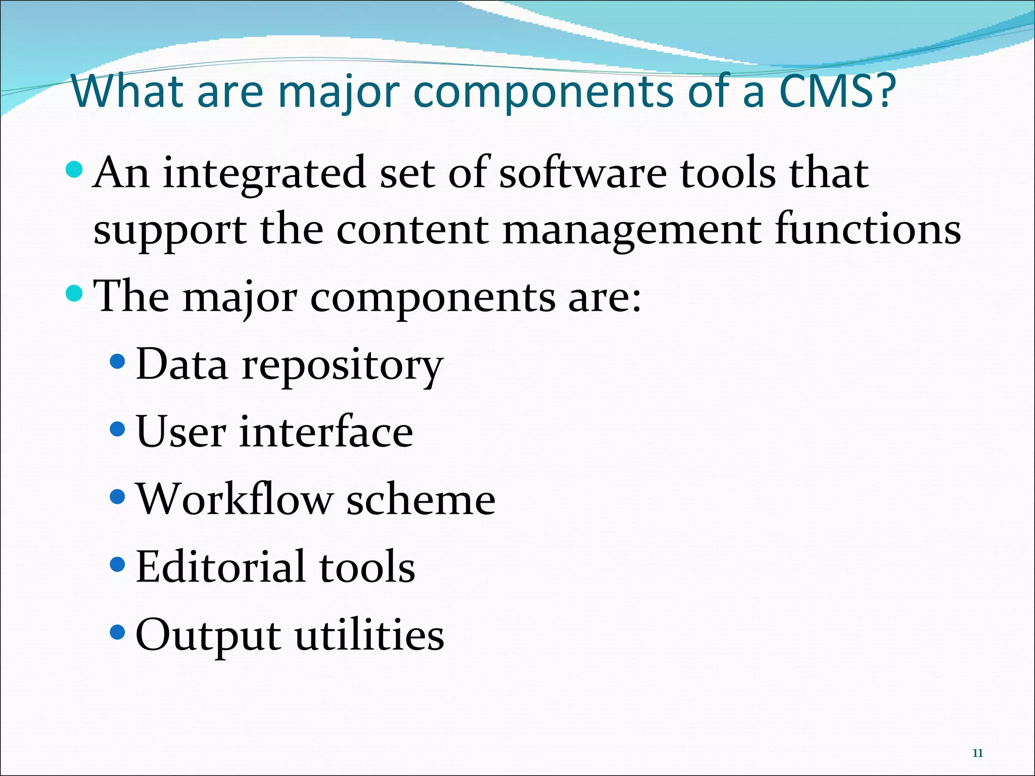 What are major components of a CMS? An integrated set of software tools that support the content management functions The major components are:  Data repository  User interface Workflow scheme Editorial tools  Output utilities 