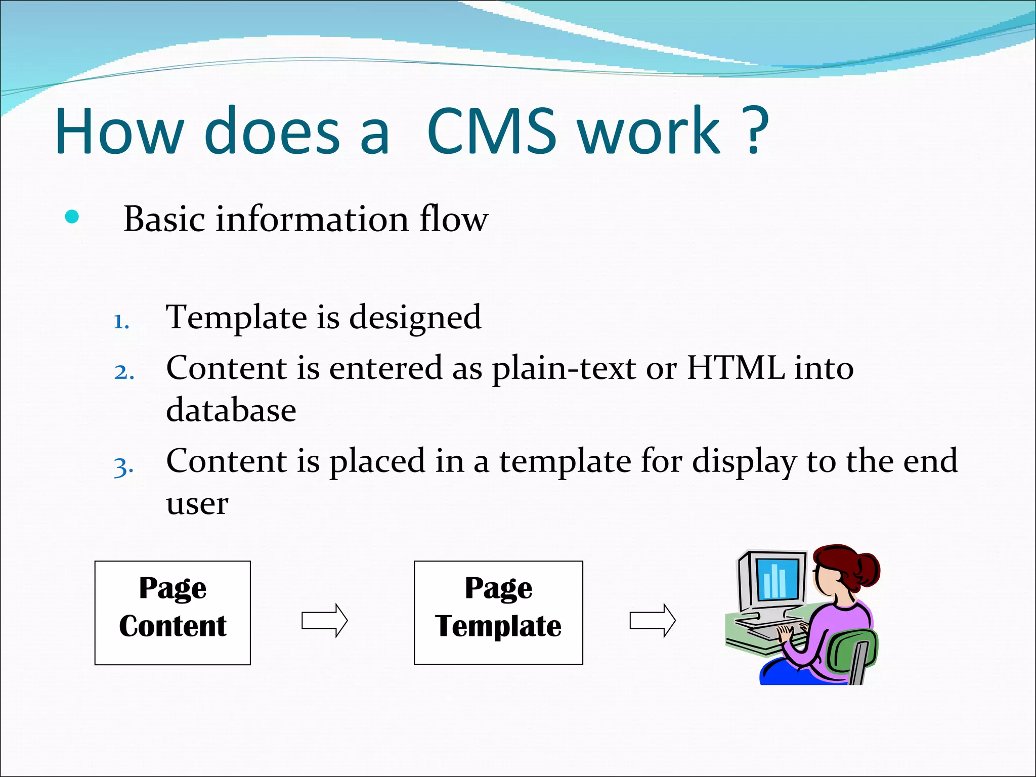 How does a  CMS work ? Basic information flow Template is designed Content is entered as plain-text or HTML into database Content is placed in a template for display to the end user Page Content Page Template 