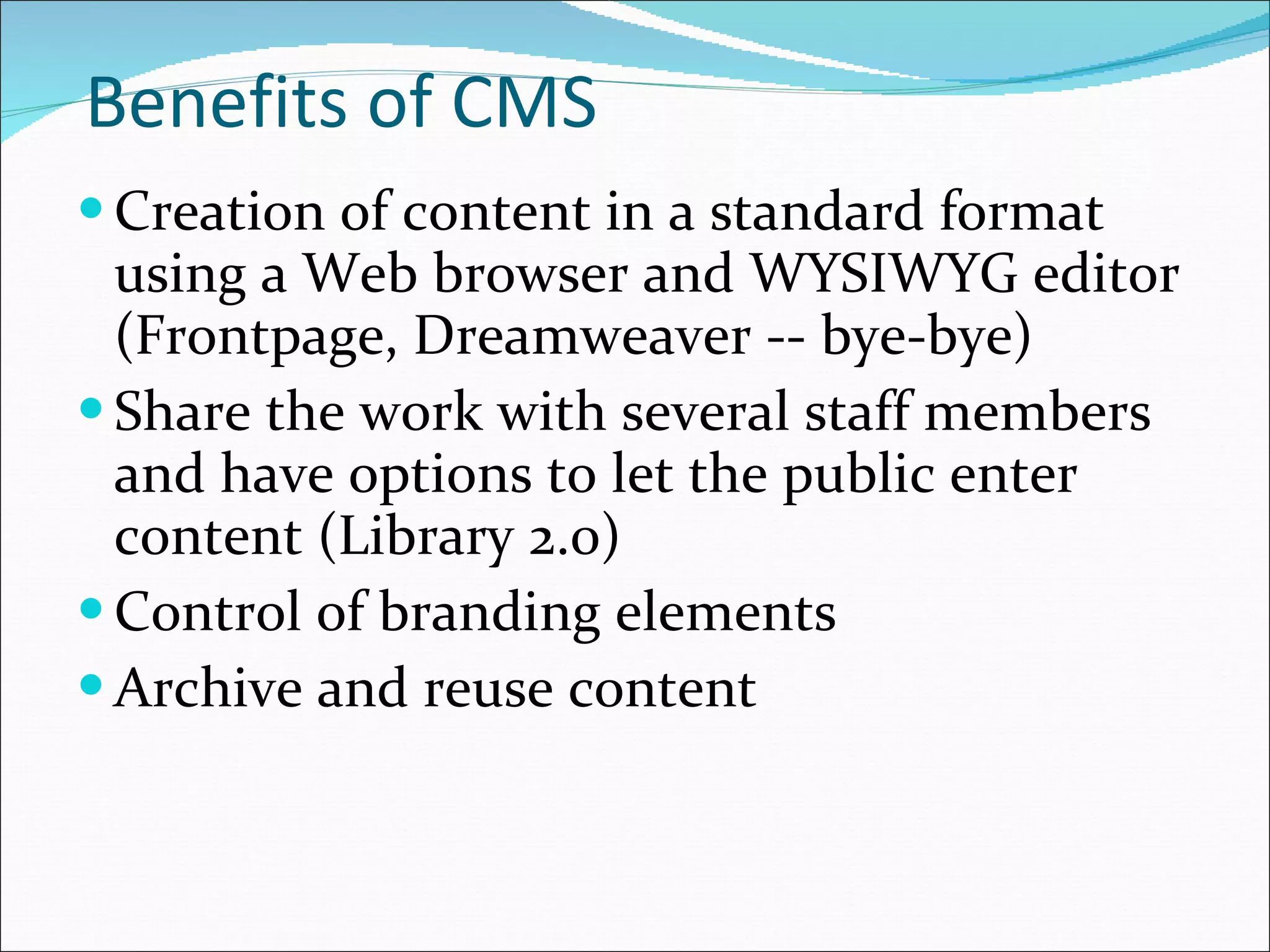 Benefits of CMS Creation of content in a standard format using a Web browser and WYSIWYG editor (Frontpage, Dreamweaver -- bye-bye) Share the work with several staff members and have options to let the public enter content (Library 2.0) Control of branding elements Archive and reuse content 