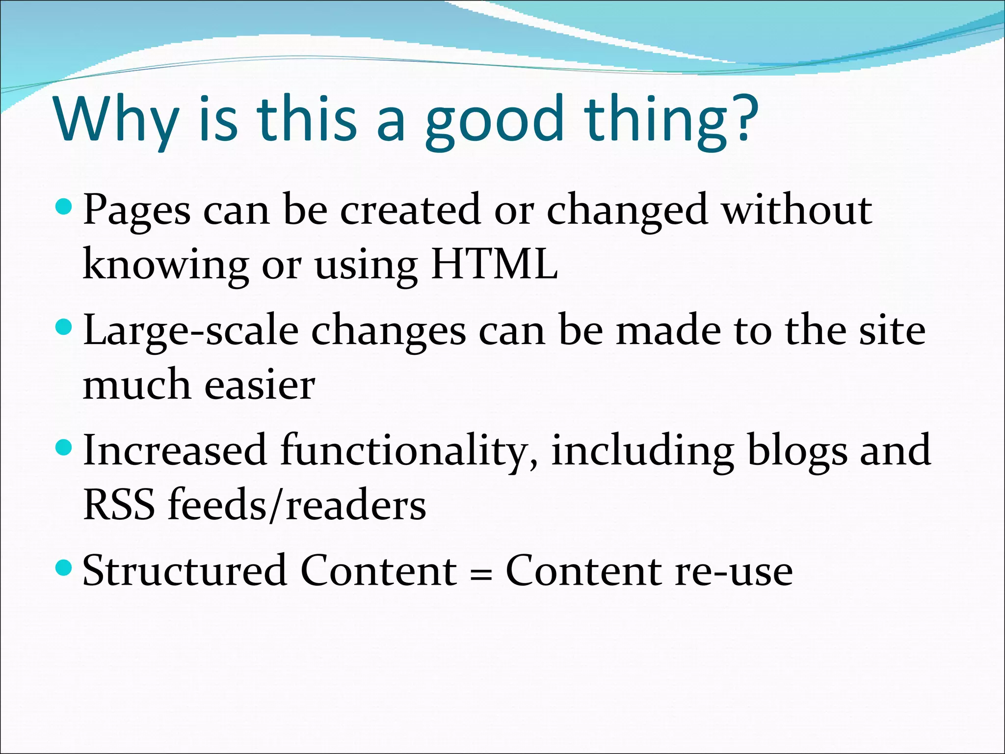 Why is this a good thing? Pages can be created or changed without knowing or using HTML Large-scale changes can be made to the site much easier Increased functionality, including blogs and RSS feeds/readers Structured Content = Content re-use 
