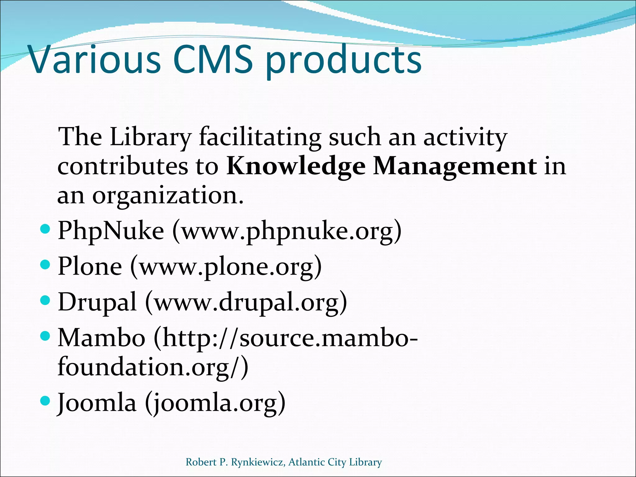 Various CMS products The Library facilitating such an activity contributes to  Knowledge Management  in an organization. PhpNuke (www.phpnuke.org) Plone (www.plone.org) Drupal (www.drupal.org) Mambo (http://source.mambo-foundation.org/) Joomla (joomla.org) Robert P. Rynkiewicz, Atlantic City Library 