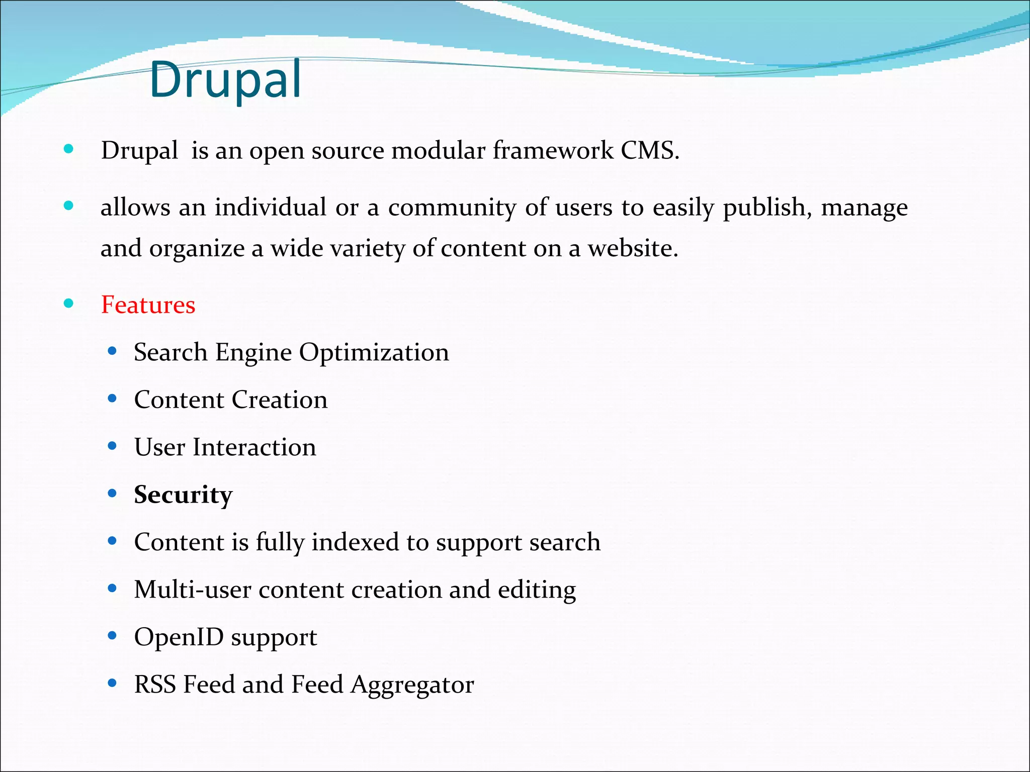 Drupal   is an open source modular framework CMS. allows an individual or a community of users to easily publish, manage and organize a wide variety of content on a website. Features Search Engine Optimization Content Creation User Interaction Security Content is fully indexed to support search Multi-user content creation and editing  OpenID support  RSS Feed and Feed Aggregator  Drupal 