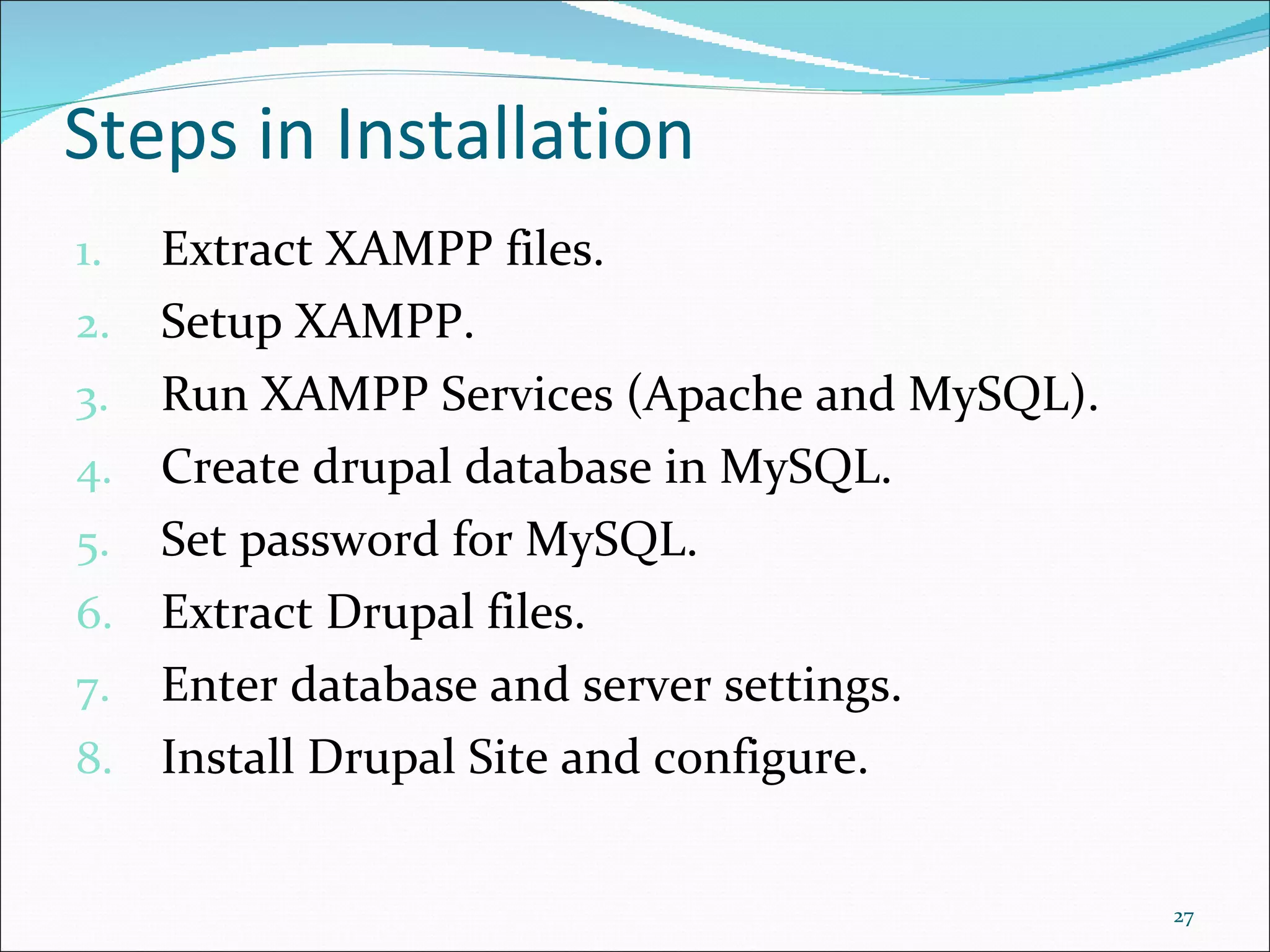 Extract XAMPP files. Setup XAMPP. Run XAMPP Services (Apache and MySQL). Create drupal database in MySQL. Set password for MySQL. Extract Drupal files. Enter database and server settings. Install Drupal Site and configure. Steps in Installation 