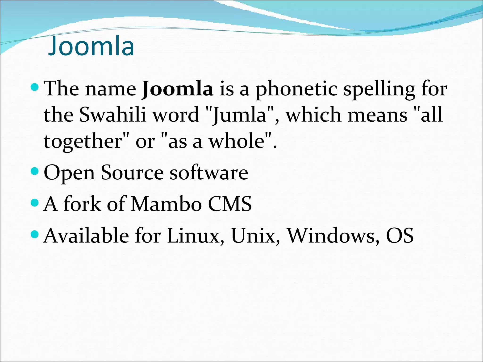 Joomla The name  Joomla  is a phonetic spelling for the Swahili word &quot;Jumla&quot;, which means &quot;all together&quot; or &quot;as a whole&quot;.  Open Source software  A fork of Mambo CMS Available for Linux, Unix, Windows, OS  