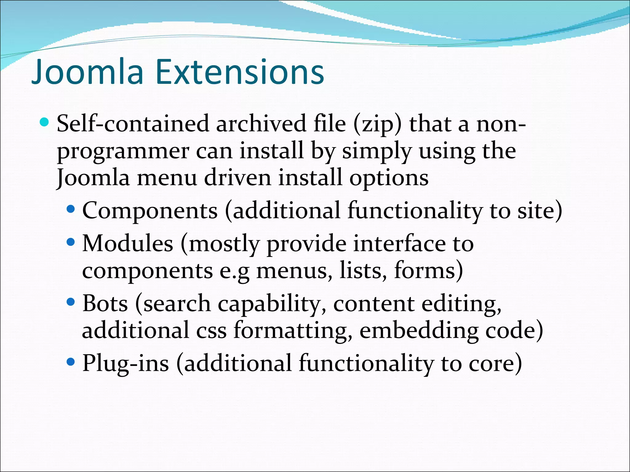 Joomla Extensions Self-contained archived file (zip) that a non-programmer can install by simply using the Joomla menu driven install options Components (additional functionality to site) Modules (mostly provide interface to components e.g menus, lists, forms) Bots (search capability, content editing, additional css formatting, embedding code) Plug-ins (additional functionality to core) 