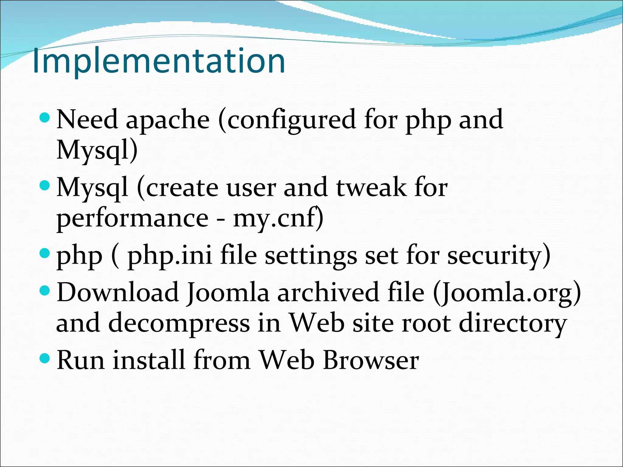 Implementation  Need apache (configured for php and Mysql) Mysql (create user and tweak for performance - my.cnf) php ( php.ini file settings set for security) Download Joomla archived file (Joomla.org) and decompress in Web site root directory Run install from Web Browser 