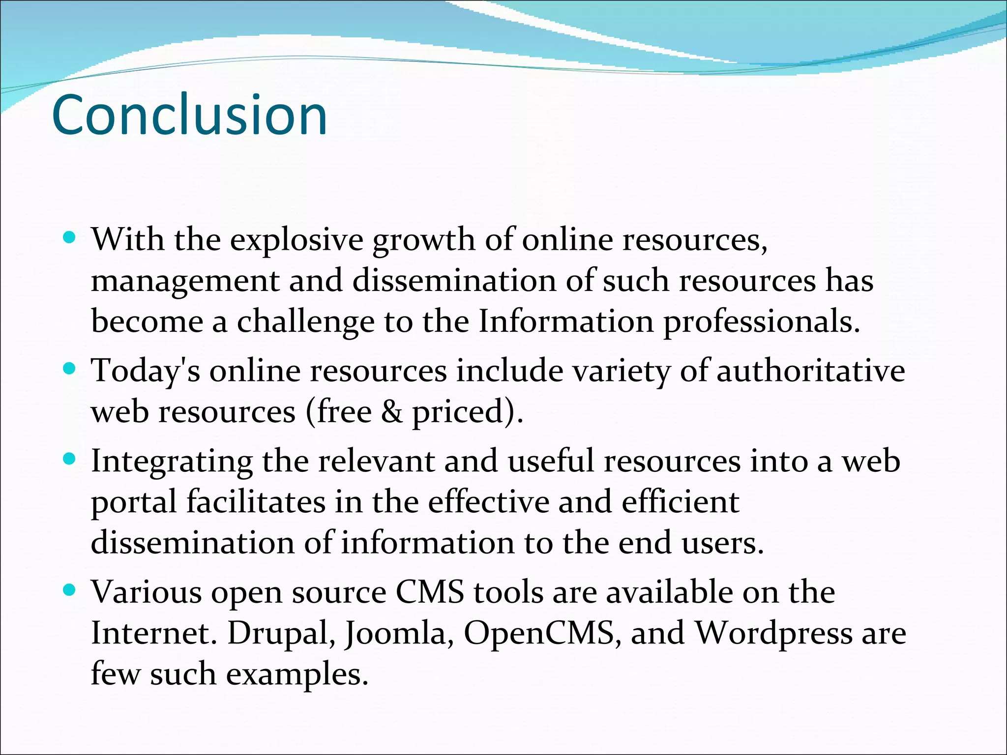 Conclusion With the explosive growth of online resources, management and dissemination of such resources has become a challenge to the Information professionals. Today's online resources include variety of authoritative web resources (free & priced).  Integrating the relevant and useful resources into a web portal facilitates in the effective and efficient dissemination of information to the end users. Various open source CMS tools are available on the Internet. Drupal, Joomla, OpenCMS, and Wordpress are few such examples.  