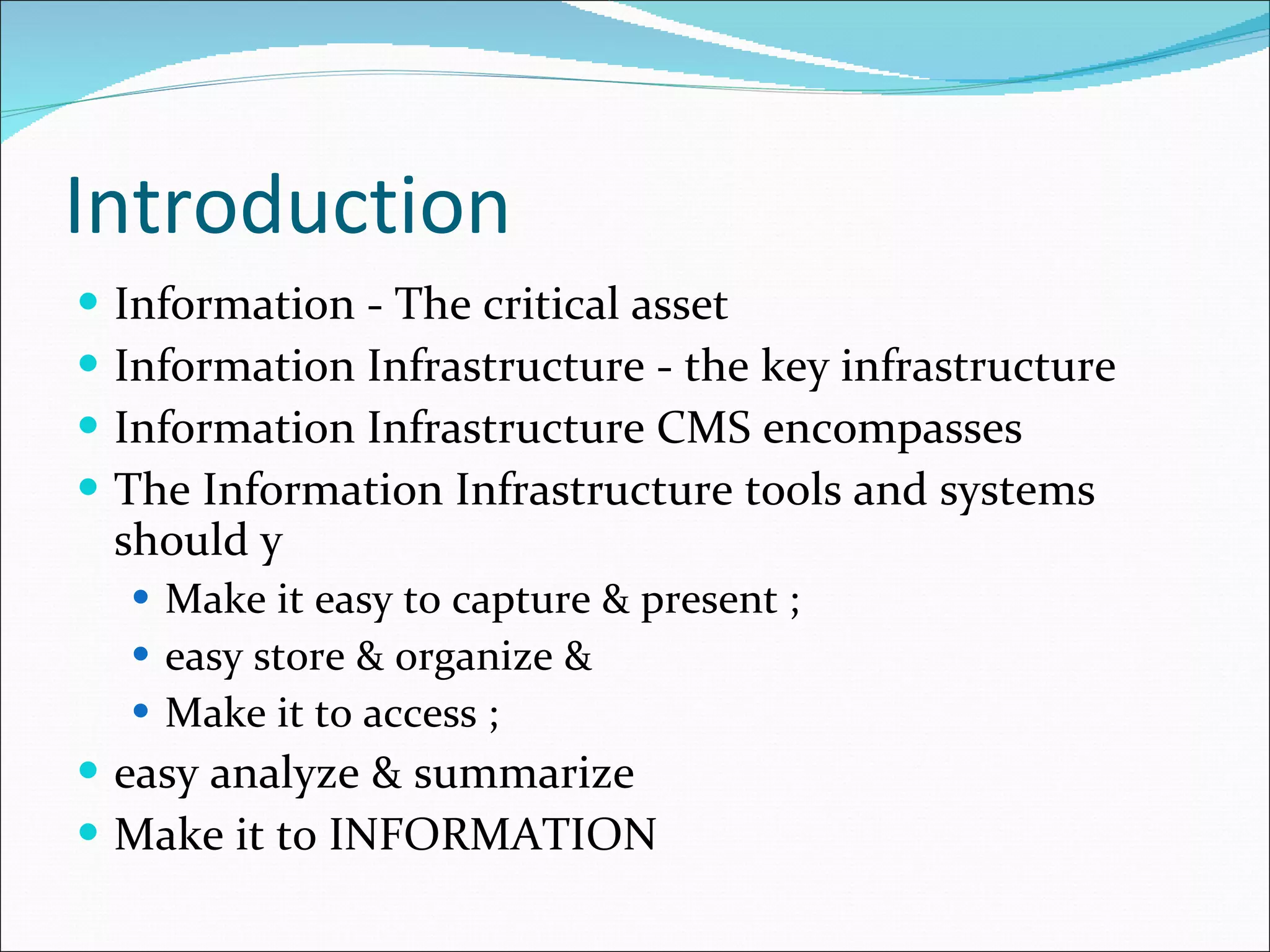 Introduction Information - The critical asset Information Infrastructure - the key infrastructure Information Infrastructure CMS encompasses The Information Infrastructure tools and systems should y Make it easy to capture & present ; easy store & organize & Make it to access ; easy analyze & summarize Make it to INFORMATION 