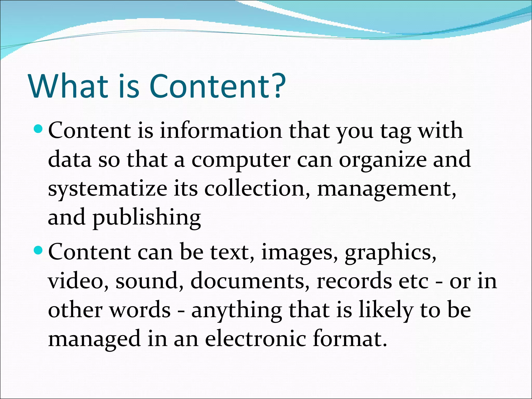 What is Content? Content is information that you tag with data so that a computer can organize and  systematize its collection, management, and publishing  Content can be text, images, graphics, video, sound, documents, records etc - or in other words - anything that is likely to be managed in an electronic format. 