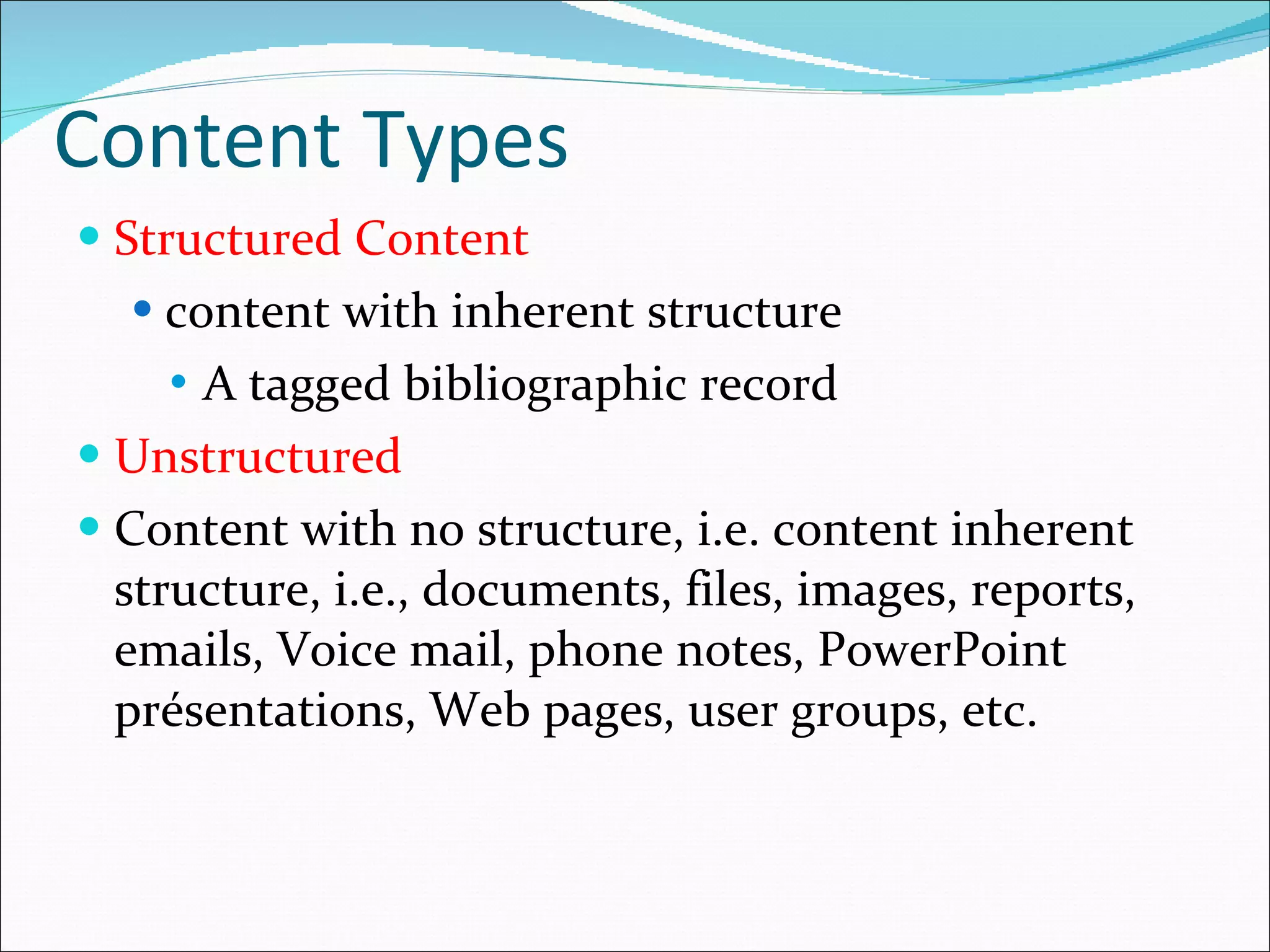 Content Types Structured Content content with inherent structure A tagged bibliographic record Unstructured  Content with no structure, i.e. content inherent structure, i.e.,  documents, files, images, reports, emails, Voice mail, phone notes, PowerPoint présentations, Web pages, user groups, etc. 
