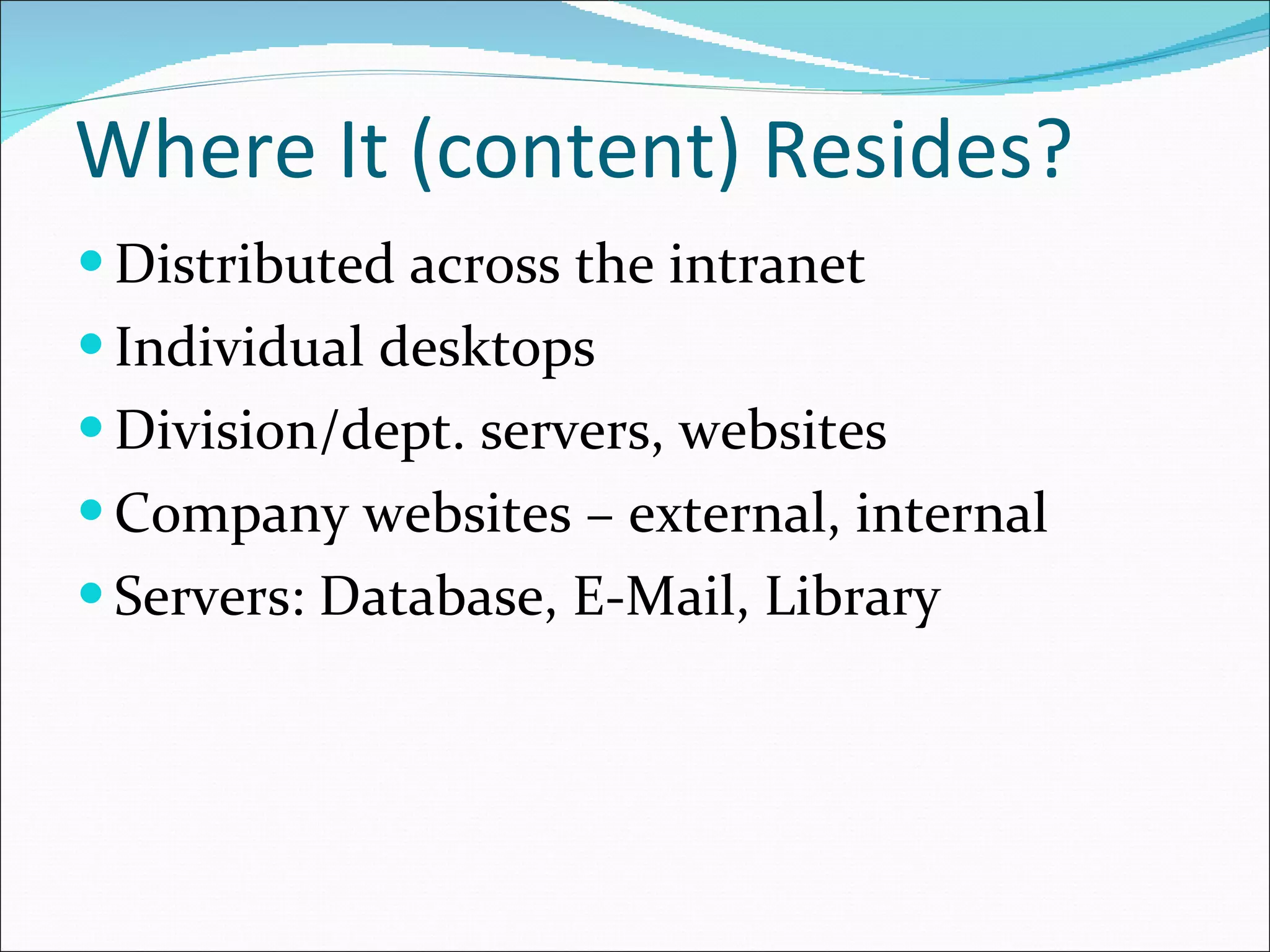 Where It (content) Resides? Distributed across the intranet Individual desktops Division/dept. servers, websites Company websites – external, internal Servers: Database, E-Mail, Library 