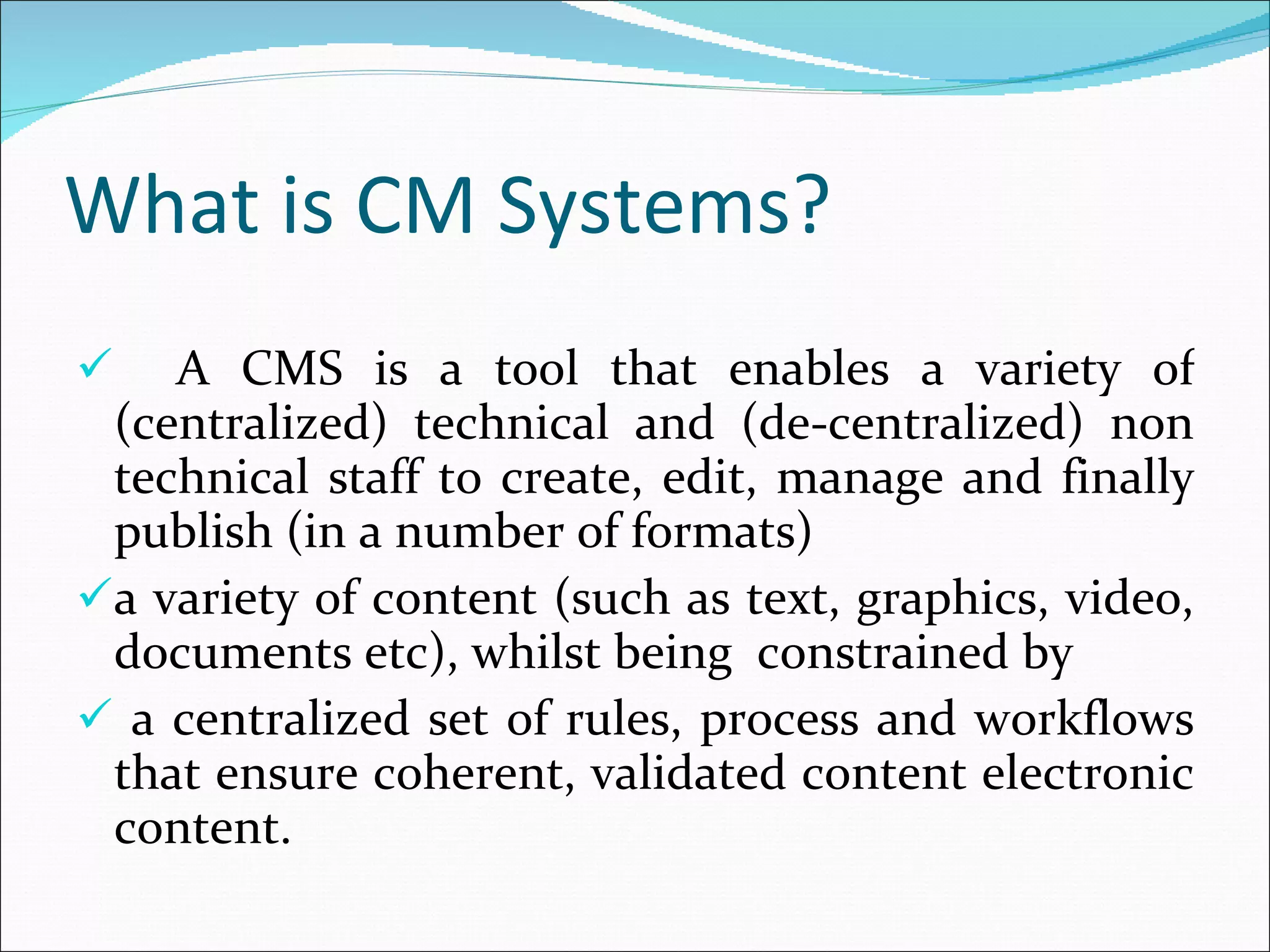 What is CM Systems? A CMS is a tool that enables a variety of (centralized) technical and (de-centralized) non technical staff to create, edit, manage and finally publish (in a number of formats)  a variety of content (such as text, graphics, video, documents etc), whilst being  constrained by a centralized set of rules, process and workflows that ensure coherent, validated content electronic content. 