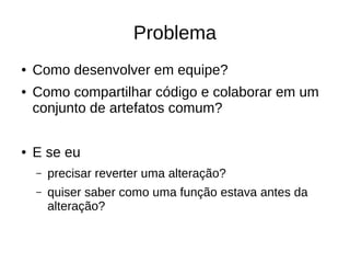 Problema
● Como desenvolver em equipe?
● Como compartilhar código e colaborar em um
conjunto de artefatos comum?
● E se eu
– precisar reverter uma alteração?
– quiser saber como uma função estava antes da
alteração?
 
