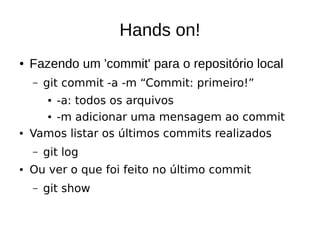 Hands on!
● Fazendo um 'commit' para o repositório local
– git commit -a -m “Commit: primeiro!”
● -a: todos os arquivos
● -m adicionar uma mensagem ao commit
● Vamos listar os últimos commits realizados
– git log
● Ou ver o que foi feito no último commit
– git show
 