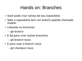 Hands on: Branches
● Você pode criar ramos de seu repositório
● Todo o repositório tem um branch padrão chamado
master
● Listando os branches
– git branch
● E dá para criar outros branches
– git branch novo
● E para usar o branch novo
– git checkout novo
 