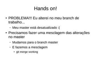 Hands on!
● PROBLEMA!!! Eu alterei no meu branch de
trabalho...
– Meu master está desatualizado :(
● Precisamos fazer uma mesclagem das alterações
no master
– Mudamos para o branch master
– E fazemos a mesclagem
● git merge working
 