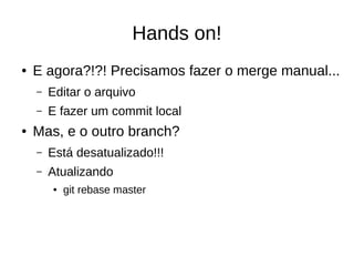 Hands on!
● E agora?!?! Precisamos fazer o merge manual...
– Editar o arquivo
– E fazer um commit local
● Mas, e o outro branch?
– Está desatualizado!!!
– Atualizando
● git rebase master
 