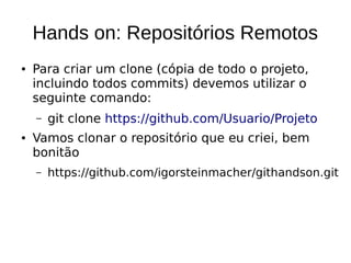 Hands on: Repositórios Remotos
● Para criar um clone (cópia de todo o projeto,
incluindo todos commits) devemos utilizar o
seguinte comando:
– git clone https://github.com/Usuario/Projeto
● Vamos clonar o repositório que eu criei, bem
bonitão
– https://github.com/igorsteinmacher/githandson.git
 